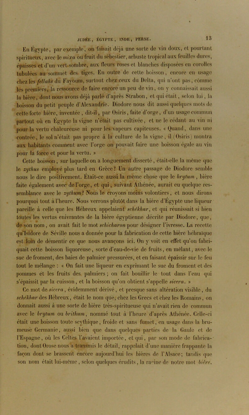 En É gypte, par exemple, on faisait déjà une sorte do vin doux, et pourtant spiritueux, avec le mixa ou fruit du sébestier, arbuste tropical aux feuilles dures, épaisses et d’un vert sombre, aux fleurs roses et blanches disposées en corolles tubulées au sommet des tiges. En outre de cette boisson, encore en usage chez les fellahs du Fayoum, surtout chez ceux du Delta, qui n’ont pas, comme les premiers, la ressource de faire encore un peu devin, on y connaissait aussi la bière, dont nous avons déjà parlé d’après Slrabon, et qui était, selon lui, la boisson du petit peuple d’Alexandrie. Diodore nous dit aussi quelques mots de cette forte bière, inventée, dit-il, par Osiris, faite d’orge, d’un usage commun partout où en Égypte la vigne n’était pas cultivée , et ne le cédant au vin ni pour la vertu chaleureuse ni pour les vapeurs capiteuses. « Quand, dans une contrée, le sol n’était pas propre à la culture de la vigne, il (Osiris) montra aux habitants comment avec l’orge on pouvait faire une boisson égale au vin pour la force et pour la vertu. » Cette boisson , sur laquelle on a longuement disserté, était-elle la même que le zytlms employé plus tard en Grèce? Un autre passage de Diodore semble nous le dire positivement. Était-ce aussi la même chose que le brytum, bière faite également avec de l’orge, et qui, suivant Athénée, aurait eu quelque res- semblance avec le sythuml Nous lé croyons moins volontiers, et nous dirons pourquoi tout à l’heure. Nous verrons plutôt dans la bière d’Égypte une liqueur pareille à celle que les Hébreux appelaient schékhar, et qui réunissait si bien toutes les vertus enivrantes de la bière égyptienne décrite par Diodore, que, de son nom, on avait fait le mot schicharon pour désigner l’ivresse. La recette qu’Isidore de Séville nous a donnée pour la fabrication de cette bière hébraïque est loin de démentir ce que nous avançons ici. On y voit en effet qu’on fabri- quait cette boisson liquoreuse, sorte d’eau-de-vie de fruits, en mêlant, avec le suc de froment, des baies de palmier pressurées, et en faisant épaissir sur le feu tout le mélange : « On fait une liqueur en exprimant le suc du froment et des pommes ét les fruits des palmiers ; on fait bouillir le tout dans l’eau qui s’épaissit par la cuisson, et la boisson qu’on obtient s’appelle sicera. » Ce mot de sicera, évidemment dérivé, et presque sans altération visible, du schékhar des Hébreux, était le nom que, chez les Grecs et chez les Romains, on donnait aussi à une sorte de bière très-spi ri tueuse qui n’avait rien de commun avec le brytum ou brithum, nommé tout à l’heure d’après Athénée. Celle-ci était une boisson toute scythique, froide et sans fumet, en usage dans la bru- meuse Germanie, aussi bien que dans quelques parties de la Gaule et de l’Espagne, où les Celtes l’avaient importée, et qui, par son mode de fabrica- tion, dontOrose nous a transmis le détail, rappelait d’une manière frappante la façon dont se brassent encore aujourd’hui les bières de l’Alsace; tandis que son nom était lui-même, selon quelques érudits, la ra°ine de notre mot bière.