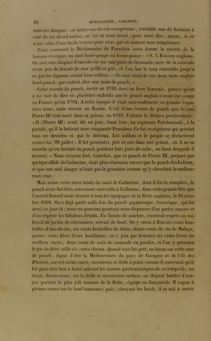 tous ccs dangers or notre eau-de-vie euiopecnnc , véritable eau de fontaine a côté de cet alcool indien , ne lui en avait laissé, pour ainsi dire, aucun , si ce n’est celui d’une facile ivresse pour ceux qui en usaient sans tempérance. Voici comment le Dictionnaire de Furetière nous donne la recette de la boisson exotique, au mot boulc-pongc ou bonne-ponge : « S. f. Boisson angloise. On met une chopine d’eau-de-vie sur une pinte de limonade, avec de la muscade et un peu de biscuit de mer grillé et pilé, et l’on bat le tout ensemble jusqu’à ce que les liqueurs soient bien mêlées. — Ce mot vient de ces deux mots anglois bowl-punch, qui veulent dire une tasse de punch. » Cette recette du punch, écrite en 1701 dans un livre français, prouve qu’on a eu tort de dire en plusieurs endroits que le puncb anglais n’avait été connu eu France qu’en 176/j. A cette époque il était non-seulement en grande vogue chez nous, mais encore en Russie.. C’est d’une ivresse de puncb que le czar PierreIII était mort dans sa prison, en 1762. Voltaire le déclare positivement : « Il (Pierre III) avait dit un jour, étant ivre, au régiment Préobasinski, à la parade, qu’il le battrait avec cinquante Prussiens. Ce fut ce régiment qui prévint tous ses desseins et qui le détrôna. Les soldats et le peuple se déclarèrent contre lui (28 juillet). Il fut poursuivi, pris et mis dans une prison, où il ne se consola qu’en buvant du punch pendant huit jours de suite , au bout desquels il mourut. » Nous croyons fort, toutefois, que ce punch de Pierre III, préparé par quelque affidé de Catherine, était plus vénéneux encore que le punch des Indiens, et que son seul danger n’était pas la grossière ivresse qu’y cherchait le malheu- reux czar. Mais avant cette mort fatale du mari de Catherine, dont il fut le complice, le punch avait fait bien autrement merveille à Lisbonne, dans cette grande fête que l’amiral Russell avait donnée à tous les équipages de la flotte anglaise, le 25 octo- bre 169/i. On a déjà parlé mille fois du punch gigantesque, historique, qui fut servi ce jour-là ; nous ne pouvons pourtant nous dispenser d’en parler encore et d’en répéter les fabuleux détails. Un bassin de marbre, construit exprès au mi- lieu d’un jardin de citronniers, servait de bowl. On y versa à flots six cents bou- teilles d’eau-de-vie, six cents bouteilles de rhum, douze cents de vin de Malaga, quatre cents litres d’eau bouillante; on y jeta par brassées six cents livres du meilleur sucre , deux cents de noix de muscade en poudre, et l’on y pressura le jus de deux mille six cents citrons. Quand tout fut prêt, on lança sur cette mer de punch, digne d’être la Méditerranée du pays de Cocagne et de Y (le des . Plaisirs, sur cet océan sucré, savoureux et tiède à point comme il convenait qu’il fût pour être bon à boire suivant les mœurs gastronomiques de ce temps-là ; on lança, disons-nous , sur la tiède et savoureuse surface, un élégant batelet d’aca- jou portant le plus joli mousse de la flotte, équipé en Ganymède. Il vogua à pleines rames sur le bowl immense ; puis, côtoyant les bords, il se mit à servir