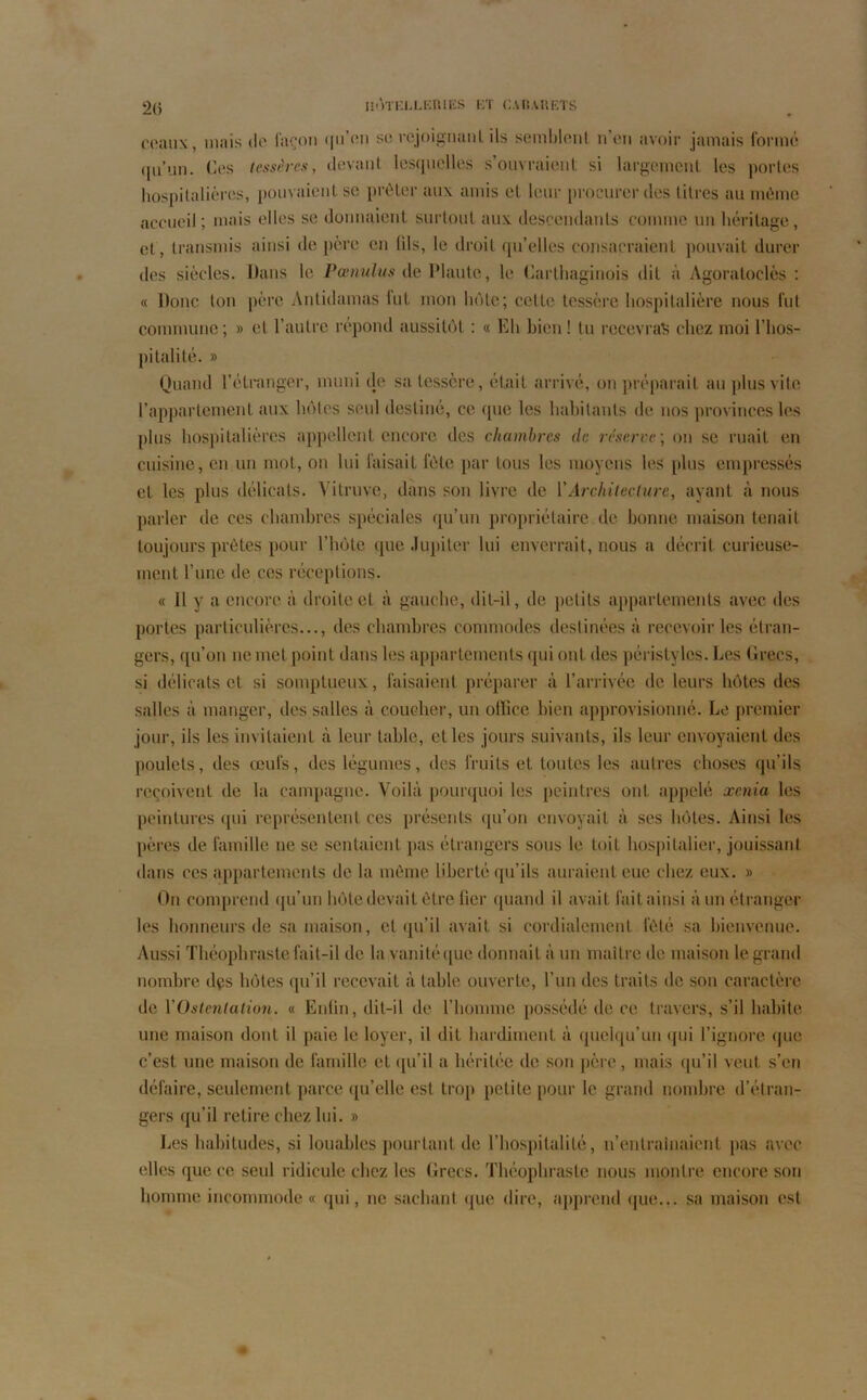 ceaux, mais de façon i[ii’en se rejoignant ils semblent n’en avoir jamais formé qu’un. Ces tessères, devant lesquelles s’ouvraient si largement les portes hospitalières, pouvaient se prêter aux amis et leur procurer des litres au même accueil; mais elles se donnaient surtout aux descendants comme un héritage, et , transmis ainsi de père en (ils, le droit qu’elles consacraient pouvait durer des siècles. Dans le Pœnulus de Plaute, le Carthaginois dit à Agoraloclès : « Donc ton père Antidamas lut mon bote; celte tessère hospitalière nous fut commune; » cl l’autre répond aussitôt : « Eh bien! tu recevras chez moi l’hos- pitalité. » Quand l’étranger, muni de sa tessère, était arrivé, on préparait au plus vite l’appartement aux hôtes seid destiné, ce (pie les habitants de nos provinces les plus hospitalières appellent encore des chambres de réserve', on se ruait en cuisine, en un mot, on lui faisait l’ète par tous les moyens les plus empressés et les plus délicats. Yitruve, dans son livre de Y Architecture, ayant à nous parler de ces chambres spéciales qu’un propriétaire de bonne maison tenait toujours prêtes pour l’hôte que Jupiter lui enverrait, nous a décrit curieuse- ment l’une de ces réceptions. « Il y a encore à droite et à gauche, dit-il, de petits appartements avec des portes particulières..., des chambres commodes destinées à recevoir les étran- gers, qu’on ne met point dans les appartements qui ont des péristyles. Les Grecs, si délicats et si somptueux, faisaient préparer à l’arrivée de leurs hôtes des salles à manger, des salles à coucher, un office bien approvisionné. Le premier jour, ils les invitaient à leur table, et les jours suivants, ils leur envoyaient des poulets, des œufs, des légumes, des fruits et toutes les autres choses qu’ils reçoivent de la campagne. Voilà pourquoi les peintres ont appelé xenia les peintures qui représentent ces présents qu’on envoyait à ses hôtes. Ainsi les pères de famille ne se sentaient pas étrangers sous le toit hospitalier, jouissant dans ces appartements de la même liberté qu’ils auraient eue chez eux. » On comprend qu’un hôte devait être lier quand il avait fait ainsi à un étranger les honneurs de sa maison, et qu’il avait si cordialement fêté sa bienvenue. Aussi Théophraste fait-il de la vanité que donnait à un maître de maison le grand nombre des hôtes qu’il recevait à table ouverte, l’un des traits de son caractère de Y Ostentation. « Enfin, dit-il de l’homme possédé de ce travers, s’il habite une maison dont il paie le loyer, il dit hardiment à quelqu’un qui l’ignore que c’est une maison de famille et qu’il a héritée de son père, mais qu’il veut s’en défaire, seulement parce qu’elle est trop petite pour le grand nombre d’étran- gers qu’il retire chez lui. » Les habitudes, si louables pourtant de l’hospitalité, n’entraînaient pas avec elles que ce seul ridicule chez les Grecs. Théophraste nous montre encore son homme incommode « qui, ne sachant que dire, apprend que... sa maison est