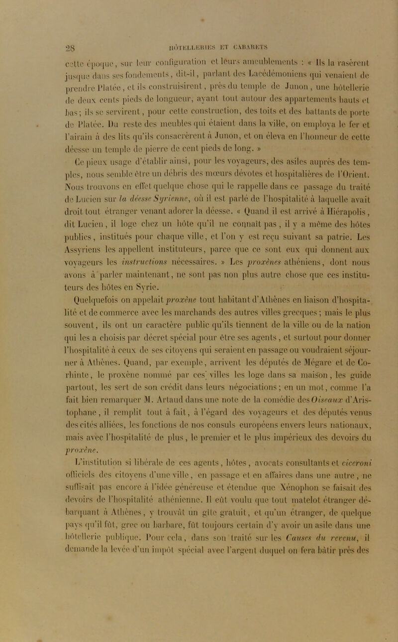 celte époque, sur leur configuration et leurs ameublements : « Ils la rasèrent jusque dans ses fondements, dit-il, parlant des Lacédémoniens qui venaient de prendre Platée, et ils construisirent, près du temple de Junon , une hôtellerie de deux cents pieds de longueur, ayant tout autour des appartements hauts (“l bas; ils se servirent, pour celte construction, des toits et des battants de porte de Platée. Du reste des meubles qui étaient dans la ville, on employa le 1er et l’airain à des lits qu’ils consacrèrent a Junon, et on éleva en l’honneur de celle déesse un temple de pierre de cent pieds de long. » Ce pieux usage d’établir ainsi, pour les voyageurs, des asiles auprès des tem- ples, nous semble être un débris des mœurs devotes et hospitalières de l’Orient. Nous trouvons en effet quelque chose qui le rappelle dans ce passage du traite de Lucien sur lu déesse Syrienne, où il est parlé de l’hospitalité à laquelle avait droit tout étranger venant adorer la déesse. « Quand il est arrivé àHiérapolis, dit Lucien, il loge chez un hôte qu’il ne connaît pas , il y a même des hôtes publics, institués pour chaque ville, et l’on y est reçu suivant sa patrie. Les Assyriens les appellent instituteurs, parce que ce sont eux qui donnent aux voyageurs les instructions nécessaires. » Les proxènes athéniens, dont nous avons à parler maintenant, ne sont pas non plus autre chose que ces institu- teurs des hôtes en Syrie. Quelquefois on appelait proxène tout habitant d’Athènes en liaison d’hospita- lité et de commerce avec les marchands des autres villes grecques ; mais le plus souvent, ils ont un caractère public qu’ils tiennent de la ville ou de la nation qui les a choisis par décret spécial pour être ses agents, et surtout pour donner l’hospitalité à ceux de scs citoyens qui seraient en passage ou voudraient séjour- ner à Athènes. Quand, par exemple, arrivent les députés de Mégare et de Co- rhintc, le proxène nommé par ces^ villes les loge dans sa maison, les guide partout, les sert de son crédit dans leurs négociations; en un mot, comme l’a fait bien remarquer M. Artaud dans une noie de la comédie des Oiseaux d’Aris- tophane , il remplit tout à fait, à l’égard des voyageurs et des députés venus des cités alliées, les fonctions de nos consuls européens envers leurs nationaux, mais avec l’hospitalité de plus, le premier et le plus impérieux des devoirs du proxène. L’institution si libérale de ces agents, hôtes, avocats consultants et ciccroni olliciels des citoyens d’une ville, en passage et en affaires dans une autre, ne suffisait pas encore à l’idée généreuse et étendue que Xénoplion se faisait des devoirs de l’hospitalité athénienne. Il eût voulu que tout matelot étranger dé- barquant à Athènes, y trouvât un gîte gratuit, et qu’un étranger, de quelque pays qu’il fût, grec ou barbare, fût toujours certain d’y avoir un asile dans une hôtellerie publique. Pour cela, dans son traité sur les Causes du revenu, il demande la levée d’un impôt spécial avec l’argent duquel on fera bâtir près des