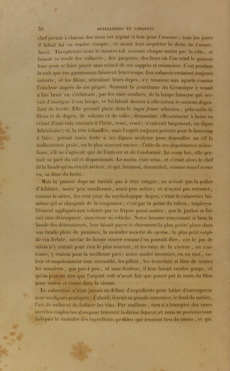 chef prêtait à chacun dos siens col argent si bon pour l’amorce; tous les jours il fallait lui on rendre compte, et avant tout acquitter la dette de l’usure. Aussi, Théophraste nous le montre-t-il courant chaque matin par la ville, et faisant sa ronde des cabarets, des gargotes, des lieux où l’on vend le poisson irais pour se faire payer sans retard de ses suppôts et créanciers. C’est pendant la nuit que ces garnements faisaient leurs coups. Les cabarets restaient toujours ouverts, et les filous, attendant leurs dupes, s’y tenaient aux aguets comme l’oiseleur auprès de ses pièges. Souvent la pourtisane du Céramique y venait à lias bruit en s’éclairant, par les rues sombres, de la lampe fumeuse qui ser- vait d’enseigne à son bouge, et lui faisait donner a elle-même le surnom dégra- dant de torche. Elle prenait place dans le tapis franc athénien, pêle-mêle de filous et de dupes, de voleurs cl de volés; demandait effrontément à boire en criant d’une voix enrouée à l’hôte, crasi, erasi ; s’enivrait largement, en digne Athénienne ; et, la tête échaudée, mais l’esprit toujours présent pour le bon coup à faire, prêtait main forte à ses dignes acolytes pour dépouiller au vif la malheureuse proie, ou le plus souvent encore, l’aide de ses dégoûtantes séduc- tions, s’il ne s’agissait que de l’enivrer et de l’endormir. Le coup fait, elle pre- nait sa part du vol et disparaissait. Le malin était venu, et c’était alors le chef delà bandequ’on voyait arriver, et qui, lui aussi, demandait, comme nous l’avons vu, sa dîme du butin. Mais la pauvre dupe ne tardait pas à être vengée; ce n’était pas la.police d’Athènes, assez peu nombreuse, assez peu active, et n’ayant pas retrouvé, connue la nôtre, les cent veux du mythologique Argus, c’était le cabarelier lui- même qui se chargeait de la vengeance; c’est par la peine du talion , impitoya- blement appliquée aux voleurs par ce fripon passé maître, (|ue la justice se fai- sait sans désemparer, sans cesse ni relâche. Notre homme rançonnait si bien la bande des détrousseurs, leur faisait payer si chèrement la plus petite’place dans son taudis plein de punaises, la moindre assiette de cycéon, le plus petit cotyle de vin frelaté, nectar de bonne source comme l’on pouvait dire, car le jus de raisin n’y entrait pour rien le plus souvent, et les eaux de la citerne , au con- traire, y étaient pour la meilleure part; notre madré tavernier, en un mot, vo- leur et empoisonneur tout ensemble, les pillait, les écorchait si bien de toutes les manières, que peu à peu, et sans douleur, il leur faisait rendre gorge, et qu’on pouvait dire que l’argent volé n’avait fait que passer par la main du filou pour entrer et rester dans la sienne. Le cabarelier n’était jamais en défaut d’expédients pour lutter d’escroquerie avec sesdignes pratiques; d’abord, il avait sa grande ressource, le fond du métier, l’art de mêler et de frelater les vins. Par malheur , rien n’a transpiré des ruses secrètes employées alorspour travestir la divine liqueur, et nous ne pouvons vous indiquer le moindre des ingrédients perlides qui tenaient lieu du raisin , et qui