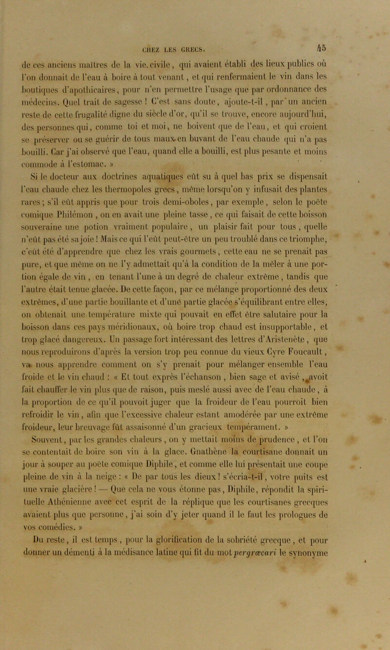 de ces anciens maîtres de la vie. civile, <[iii avaient établi des lieux publics où l’on donnait de l’eau à boire à tout venant, et qui renfermaient le vin dans les boutiques d’apothicaires, pour n’en permettre l’usage que par ordonnance des médecins. Quel trait de sagesse ! C’est sans doute, ajoute-t-il , par un ancien reste de cette frugalité digne du siècle d’or, qu’il se trouve, encore aujourd’hui, des personnes qui, comme toi et moi, ne boivent que de l’eau, et qui croient se préserver ou se guérir de tous maux en buvant de l’eau chaude qui n’a pas bouilli. Car j’ai observé que l’eau, quand elle a bouilli, est plus pesante et moins commode à l’estomac. » Si le docteur aux doctrines aquatiques eût su à quel bas prix se dispensait l’eau chaude chez les thermopolos grecs, même lorsqu’on y infusait des plantes rares ; s’il eût appris que pour trois demi-oboles, par exemple, selon le poëte comique Philémon , on en avait une pleine tasse, ce qui faisait de cette boisson souveraine une potion vraiment populaire, un plaisir fait pour tous , quelle n’eùt pas été sa joie ! Mais ce qui l’eût peut-être un peu troublé dans ce triomphe, c’eût été d’apprendre que chez les vrais gourmets, cette eau ne se prenait pas pure, et que môme on ne l’y admettait qu’à la condition de la mêler à une por- tion égale de vin , en tenant l’une à un degré de chaleur extrême, tandis que l’autre était tenue glacée. De cette façon, par ce mélange proportionné des deux extrêmes, d’une partie bouillante et d’uné partie glacée s’équilibrant entre elles, on obtenait une température mixte qui pouvait en effet être salutaire pour la boisson dans ces pays méridionaux, où boire trop chaud est insupportable, et trop glacé dangereux. Un passage fort intéressant des lettres d’Aristenète, que nous reproduirons d’après la version trop peu connue du vieux Cvre Foucault, va. nous apprendre comment on s’y prenait pour mélanger ensemble l’eau froide et le vin chaud : « Et tout exprès l’échanson , bien sage et avisé ,#avoit fait chauffer le vin plus que de raison, puis meslé aussi avec de l’eau chaude, à la proportion de ce qu’il pouvoit juger que la froideur de l’eau pourroit bien refroidir le vin, afin que l’excessive chaleur estant amodérée par une extrême froideur, leur breuvage fût assaisonné d’un gracieux tempérament. » Souvent, par les grandes chaleurs , on y mettait moins de prudence , et l’on se contentait de boire son vin à la glace. Gnathène la courtisane donnait un jour à souper au poëte comique Diphile, et comme elle lui présentait une coupe pleine de vin à la neige: « De par tous les dieux! s’écria-t-il, votre puits est une vraie glacière ! — Que cela ne vous étonne pas, Diphile, répondit la spiri- tuelle Athénienne avec cet esprit de la réplique que les courtisanes grecques avaient plus que personne, j’ai soin d’y jeter quand il le faut les prologues de vos comédies. » Du reste, il est temps , pour la glorification de la sobriété grecque, et pour donner un démenti à la médisance latine qui fit du mot pergrœcari le synonyme