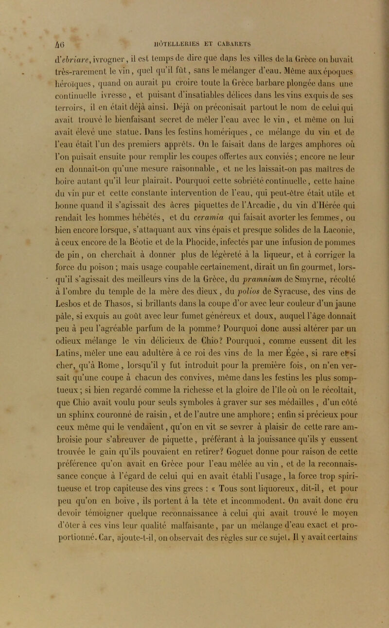 <1’ehriare, ivrogner, il est temps de dire que daps les villes de la Grèce ou buvait très-rarement le vin, quel qu’il fût, sans le mélanger d’eau. Même aux époques héroïques, quand on aurait pu croire toute la Grèce barbare plongée dans une continuelle ivresse , et puisant d’insatiables délices dans les vins exquis de ses terroirs, il en était déjà ainsi. Déjà on préconisait partout le nom de celui qui avait trouvé le bienfaisant secret de mêler l’eau avec le vin , et même on lui avait élevé une statue. Dans les festins homériques, ce mélange du vin et de l’eau était l’un des premiers apprêts. On le faisait dans de larges amphores où l’on puisait ensuite pour remplir les coupes offertes aux conviés ; encore ne leur en donnait-on qu’une mesure raisonnable, et ne les laissait-on pas maîtres de boire autant qu’il leur plairait. Pourquoi cette sobriété continuelle, cette haine du vin pur et cette constante intervention de l’eau, qui peut-être était utile et bonne quand il s’agissait des âcres piquettes de l’Arcadie, du vin d’Hérée qui rendait les hommes hébétés, et du ccramia qui faisait avorter les femmes, ou bien encore lorsque, s’attaquant aux vins épais et presque solides de la Laconie, à ceux encore de la Réotie et de la Phocide, infectés par une infusion de pommes de pin, on cherchait à donner plus de légèreté à la liqueur, et à corriger la force du poison ; mais usage coupable certainement, dirait un fin gourmet, lors- qu’il s’agissait des meilleurs vins de la Grèce, du pramnium de Smyrne, récolté à l’ombre du temple de la mère des dieux, du polios de Syracuse, des vins de Lesbos et de Tbasos, si brillants dans la coupe d’or avec leur couleur d’un jaune pâle, si exquis au goût avec leur fumet généreux et doux, auquel l’âge donnait peu à peu l’agréable parfum de la pomme? Pourquoi donc aussi altérer par un odieux mélange le vin délicieux de Chio? Pourquoi, comme eussent dit les Latins, mêler une eau adultère à ce roi des vins de la mer Égée, si rare et:si cher, qu’à Rome, lorsqu’il y fut introduit pour la première fois, on n’en ver- sait qu’une coupe à chacun des convives, même dans les festins les plus somp- tueux; si bien regardé comme la richesse et la gloire de l’ile où on le récoltait, que Chio avait voulu pour seuls symboles à graver sur ses médailles , d’un côté un sphinx couronné de raisin, et de l’autre une amphore ; enfin si précieux pour ceux même qui le vendaient, qu’on en vit se sevrer à plaisir de cette rare am- broisie pour s’abreuver de piquette, préférant à la jouissance qu’ils y eussent trouvée le gain qu’ils pouvaient en retirer? Goguet donne pour raison de cette préférence qu’on avait en Grèce pour l’eau mêlée au vin , et de la reconnais- sance conçue à l’égard de celui qui en avait établi l’usage, la force trop spiri- tueuse et trop capiteuse des vins grecs : « Tous sont liquoreux, dit-il, et pour peu qu’on en boive, ils portent à la tète et incommodent. On avait donc cru devoir témoigner quelque reconnaissance à celui qui avait trouvé le moyen d’ôter à ces vins leur qualité malfaisante, par un mélange d’eau exact et pro- portionné. Car, ajoute-t-il, on observait des règles sur ce sujet. Il y avait certains