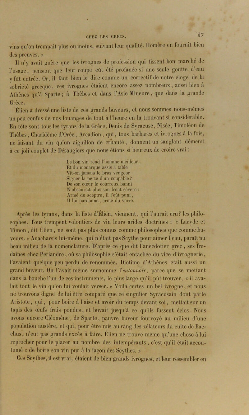 vins qu’on trempait plus ou moins, suivant leur qualité. Homère en fournit bien des preuves. » Il n’v avait guère que les ivrognes de profession qui fissent bon marché de l’usage, pensant que leur coupe eût été profanée si une seule goutte d’eau y fût entrée. Or, il faut bien le dire comme un correctif de notre éloge de la sobriété grecque, ces ivrognes étaient encore assez nombreux, aussi bien à Athènes qu’à Sparte ; à Thèbes et dans l’Asie Mineure, que dans la grande Grèce. Élicn a dressé une liste de ces grands buveurs, et nous sommes nous-mêmes un peu confus de nos louanges de tout à l’heure en la trouvant si considérable. En tète sont tous les tyrans delà Grèce. Denis de Syracuse, Nisée, Timoléon de Thèbes, Charidème d’Orée, Arcadion , qui, tous barbares et ivrognes à la lois, ne faisant du vin qu’un aiguillon de cruauté, donnent un sanglant démenti à ce joli couplet de Désaugiers que nous étions si heureux de croire vrai : Le bon vin rend l’homme meilleur ; Et du monarque assis à table Vit-on jamais le bras vengeur Signer la perte d'un coupable? De son cœur le courroux banni N’obscurcit plus son front sévère : Armé du sceptre, il l’eût puni, Il lui pardonne, armé du verre. Après les tyrans, dans la liste d’Elicn, viennent, qui l’aurait cru? les philo- sophes. Tous trempent volontiers de vin leurs arides doctrines : « Lacyde et Timon , dit Elicn, ne sont pas plus connus comme philosophes que comme bu- veurs. » Anacharsis lui-même, qui n’était pas Scythe pour aimer l’eau, paraîtnu beau milieu de la nomenclature. D’après ce que dit l’anecdotier grec , ses fre- daines chez Périandre , où sa philosophie s’était entachée du vice d’ivrognerie, l’avaient quelque peu perdu de renommée. Diotime d’Athènes était aussi un grand buveur. On l’avait môme surnommé Xentonnoir, parce que se mettant dans la bouche l’un de ces instruments, le plus large qu’il pût trouver, « il ava- lait tout le vin qu’on lui voulait verser. » Voilà certes un bel ivrogne, et nous ne trouvons digne de lui être comparé que ce singulier Syracusain dont parle Aristote, qui, pour boire à l’aise et avoir du temps devant soi, mettait sur un tapis des œufs frais pondus, et buvait jusqu’à ce qu’ils fussent éclos. Nous avons encore Cléomène , de Sparte, pauvre buveur fourvoyé au milieu d’une population austère, et qui, pour être mis au rang des zélateurs du culte de llac- chus, n’eut pas grands excès à faire. Élien ne trouve môme qu’une chose à lui reprocher pour le placer au nombre des intempérants , c’est qu’il était accou- tumé « de boire son vin pur à la façon des Scythes. » Ces Scythes, il est vrai, étaient de bien grands ivrognes, et leur ressembler en