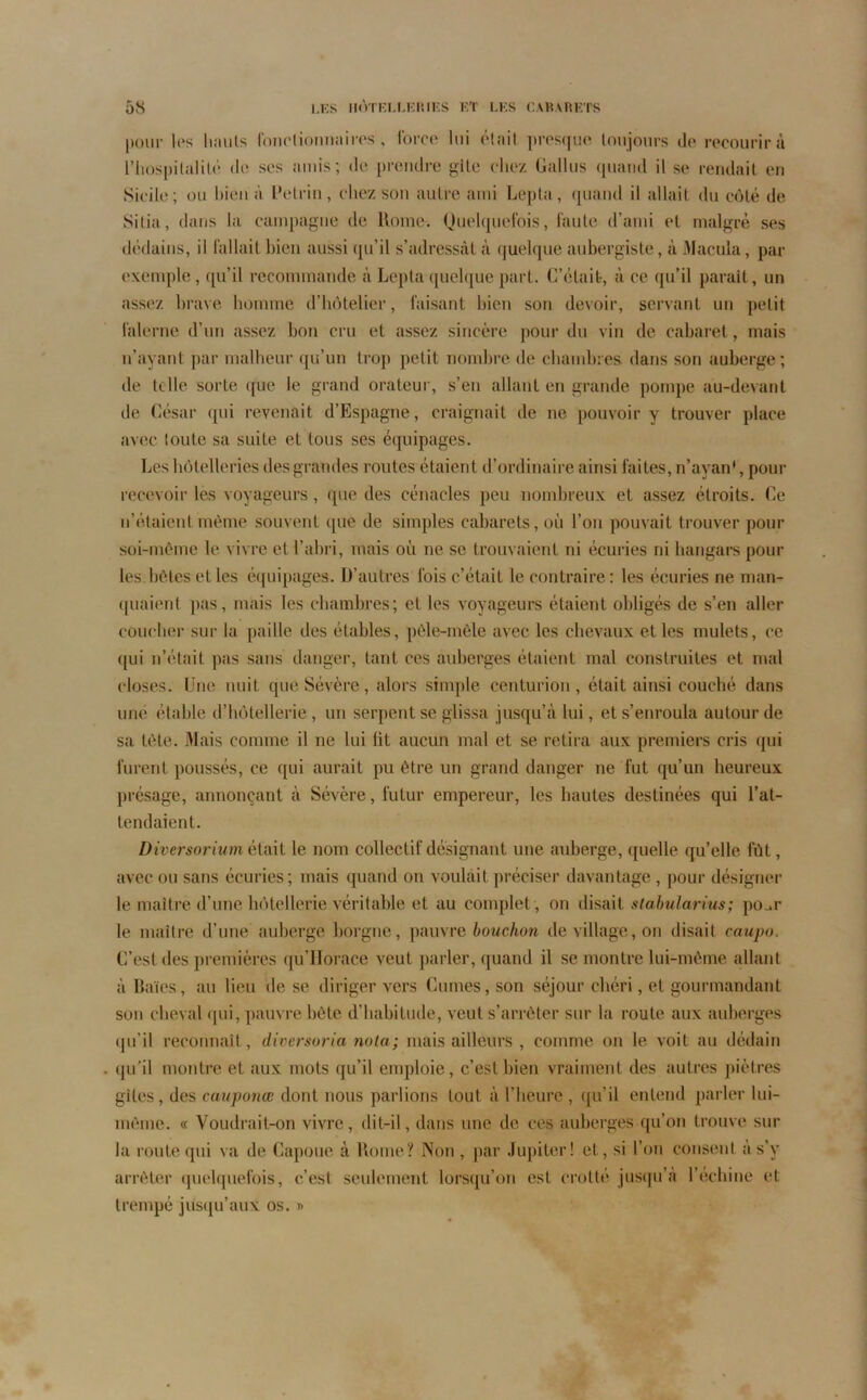 pour les hauts fonctionnaires, force lui était presque toujours de recourir à l'hospitalité de scs amis; de prendre gîte chez (Jaillis quand il se rendait en Sicile; ou bien à L’etrin, chez son autre ami Lepla, quand il allait du côté de Sitia, dans la campagne de Rome. Quelquefois, faute d’ami et malgré ses dédains, il fallait bien aussi qu’il s’adressât à quelque aubergiste, à Macula, par exemple, qu’il recommandé à Lepta quelque part. C’était-, à ce qu’il parait, un assez brave homme d’hôtelier, faisant bien son devoir, servant un petit falerne d’un assez bon cru et assez sincère pour du vin de cabaret, mais n’ayant par malheur qu’un trop petit nombre de chambres dans son auberge; de te lie sorte que le grand orateur, s’en allant en grande pompe au-devant de César qui revenait d’Espagne, craignait de ne pouvoir y trouver place avec loute sa suite et tous ses équipages. Les hôtelleries des grandes routes étaient d’ordinaire ainsi faites, n’ayan', pour recevoir les voyageurs, que des cénacles peu nombreux et assez étroits. Ce n’étaient même souvent que de simples cabarets, où l’on pouvait trouver pour soi-même le vivre et l’abri, mais où ne se trouvaient ni écuries ni hangars pour les.bêtes et les équipages. D’autres fois c’était le contraire: les écuries ne man- quaient pas, mais les chambres; et les voyageurs étaient obligés de s’en aller coucher sur la paille des étables, pêle-mêle avec les chevaux et les mulets, ce qui n’était pas sans danger, tant ces auberges étaient mal construites et mal closes. Une nuit que Sévère, alors simple centurion, était ainsi couché dans une étable d’hôtellerie, un serpent se glissa jusqu’à lui, et s’enroula autour de sa tête. Mais comme il ne lui lit aucun mal et se retira aux premiers cris qui furent poussés, ce qui aurait pu être un grand danger ne fut qu’un heureux présage, annonçant à Sévère, futur empereur, les hautes destinées qui l’at- tendaient. Diversorium était le nom collectif désignant une auberge, quelle qu’elle fût, avec ou sans écuries; mais quand on voulait préciser davantage , pour désigner le maître d’une hôtellerie véritable et au complet , on disait stabularius; po_.r le maître d’une auberge borgne, pauvre bouchon de village, on disait caupo. C’est des premières qu’Horace veut parler, quand il se montre lui-même allant à Baies, au lieu de se diriger vers Cornes, son séjour chéri, et gourmandant son cheval qui, pauvre bête d’habitude, veut s’arrêter sur la route aux auberges qu’il reconnaît, diversoria nota; mais ailleurs , comme on le voit au dédain qu’il montre et aux mots qu’il emploie, c’est bien vraiment des autres piètres gîtes, des cauponœ dont nous parlions tout à l’heure, qu’il entend parler lui- même. « Voudrait-on vivre, dit-il, dans une de ces auberges qu’on trouve sur la route qui va de Capoue à Rome? Non , par Jupiter! et, si l’on consent à s’y arrêter quelquefois, c’est seulement lorsqu’on est crotté jusqu’à l’échine et trempé jusqu’aux os. »