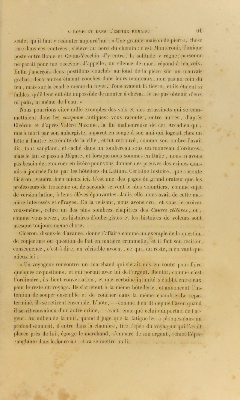 (U seule, qu’il faut y redouter aujourd’hui : « Une grande maison de pierre, chose rare dans ces contrées, s’élève au bord du chemin : c’est Monleroni, l’unique poste entre Rome et Civita-Veochia. J’y entre , la solitude y règne ; personne ne paraît pour me recevoir. J’appelle, un silence de mort répond à ma,voix. Enfin j’aperçois deux postillons, couchés au fond delà pièce sur un marnais grabat; deux autres étaient couchés dans leurs manteaux, non pas au coin du l'eu , mais sur la cendre même du foyer. Tous avaient la lièvre, et ils étaient si faibles, qu’il leur eût été impossible de monter à cheval. Je ne pus obtenir d’eux ni pain, ni môme de l’eau. » Nous pourrions citer mille exemples des vols et des assassinats qui se com- mettaient dans les cauponœ antiques; vous raconter, entre autres, d’après Cicéron et d’après Valère Maxime, la lin malheureuse de cet Àrcadien qui, misa mort par son aubergiste, apparut en songe à son ami qui logeait chez un hôte à l’autre extrémité delà Aille, et fut retrouvé, comme son ombre l’avait dit, tout sanglant, et caché dans un tombereau sous un monceau d’ordures.; mais le fait se passa à Mégare, et lorsque nous sommes en Italie , nous n’avons pas besoin de retourner en Grèce pour vous donner des preuves des crimes com- mis à journée faite par les hôteliers du Latium. Certaine histoire, que raconte Cicéron , vaudra bien mieux ici. C’est une des pages du grand orateur que les professeurs de troisième ou de seconde servent le plus volontiers, comme sujet de version latine, à leurs élèves épouvantés. Jadis elle nous avait de cette ma- nière intéressés et effrayés. En la relisant, nous avons cru, et vous le croirez vous-môme, relire un des plus sombres chapitres des Causes célèbres, où, comme vous savez, les histoires d’aubergistes et les histoires de voleurs sont presque toujours môme chose. Cicéron, disons-le d’avance, donne l’affaire comme un exemple delà question de conjecture ou question de fait en matière criminelle, et il fait son récit en conséquence, c’est-à-dire, en véritable avocat , ce qui, du reste, n’en vaut que mieux ici : « Un voyageur rencontre un marchand qui s’était mis en route' pour faire quelques acquisitions, et qui portait avec lui de l’argent. Bientôt, comme c’est l’ordinaire, ils lient conversation , et une certaine intimité s’établit entre eux pour le reste du voyage. Ils s’arrêtent à la même hôtellerie , et annoncent l’in- tention de souper ensemble et de coucher dans la môme chambre. Le repas . terminé, ils se retirent ensemble. L’hôte, —comme il en lit depuis l’aveu quand il se vit convaincu d’un autre crime,— avait remarqué celui qui.portait de l’ar- gent. Au milieu de la nuit, quand il juge que la fatigue les a plongés dans un profond sommeil, il entre dans la chambre, lire l’épée du voyageur qui l’avait placée près de lui , égorge le marchand, s’empare de son argent, remet l’épée sanglante dans le fourreau, et va se mettre au lit.