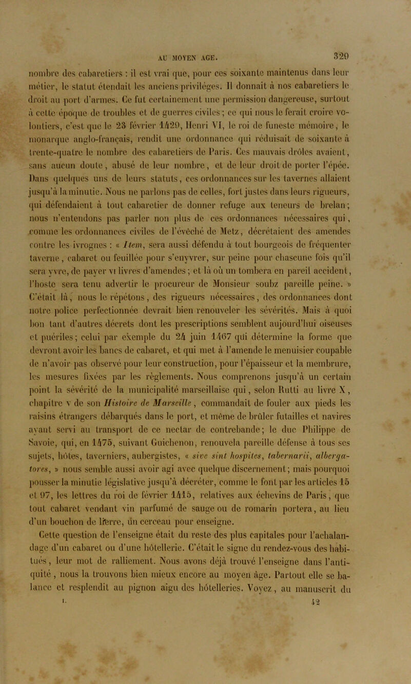 nombre îles cabaretiers : il est vrai que, pour ces soixante maintenus clans leur métier, le statut étendait les anciens privilèges. Il donnait à nos cabaretiers le droit au port d’armes. Ce fut certainement une permission dangereuse, surtout à cette époque de troubles et de guerres civiles ; ce qui nous le ferait croire vo- lontiers, c’est que le 23 février 1429, Henri VI, le roi de funeste mémoire, le monarque anglo-français, rendit une ordonnance qui réduisait de soixante à trente-quatre le nombre des cabaretiers de Paris. Ces mauvais drôles avaient, sans aucun doute, abusé de leur nombre, et de leur droit de porter l’épéc. Dans quelques uns de leurs statuts, ces ordonnances sur les tavernes allaient jusqu’à la minutie. Nous ne parlons pas de celles, fort justes dans leurs rigueurs, qui défendaient à tout cabaretier de donner refuge aux teneurs de brelan; nous n’entendons pas parler non plus de ces ordonnances nécessaires qui, comme les ordonnances civiles de l’évêché de Metz, décrétaient des amendes contre les ivrognes : « Item, sera aussi défendu à tout bourgeois de fréquenter taverne, cabaret ou feuillée pour s’enyvrer, sur peine pour chascune fois qu’il sera yvre, de payer vi livres d’amendes ; et là où un tombera en pareil accident, l’hostc sera tenu advertir le procureur de Monsieur soubz pareille peine. » C’était là, nous le répétons, des rigueurs nécessaires, des ordonnances dont notre police perfectionnée devrait bien renouveler les sévérités. Mais à quoi bon tant d’autres décrets dont les prescriptions semblent aujourd’hui oiseuses et puériles; celui par exemple du 24 juin 1467 qui détermine la forme que devront avoir les bancs de cabaret, et qui met à l’amende le menuisier coupable de n’avoir pas observé pour leur construction, pour l’épaisseur et la membrure, les mesures fixées par les règlements. Nous comprenons jusqu’à un certain point la sévérité de la municipalité marseillaise qui, selon Rutli au livre X , chapitre v de son Histoire de Marseille, commandait de fouler aux pieds les raisins étrangers débarqués dans le port, et môme de brûler futailles et navires ayant servi au transport de ce nectar de contrebande; le duc Philippe de Savoie, qui, en 1475, suivant Guichcnon, renouvela pareille défense à tous scs sujets, botes, taverniers, aubergistes, « sivc sint hospiles, tabernarii, alberga- tores, d nous semble aussi avoir agi avec quelque discernement; mais pourquoi pousser la minutie législative jusqu’à décréter, comme le font par les articles 15 et 97, les lettres du roi de février 1415, relatives aux échevins de Paris, que tout cabaret vendant vin parfumé de sauge ou de romarin portera, au lieu d’un bouchon de lierre, un cerceau pour enseigne. Cette question de l’enseigne était du reste des plus capitales pour l’achalan- dage d’un cabaret ou d’une hôtellerie. C’était le signe du rendez-vous déshabi- tués , leur mot de ralliement. Nous avons déjà trouvé l’enseigne dans l’anti- quité , nous la trouvons bien mieux encore au moyen âge. Partout elle se ba- lance et resplendit au pignon aigu des hôtelleries. Voyez, au manuscrit du