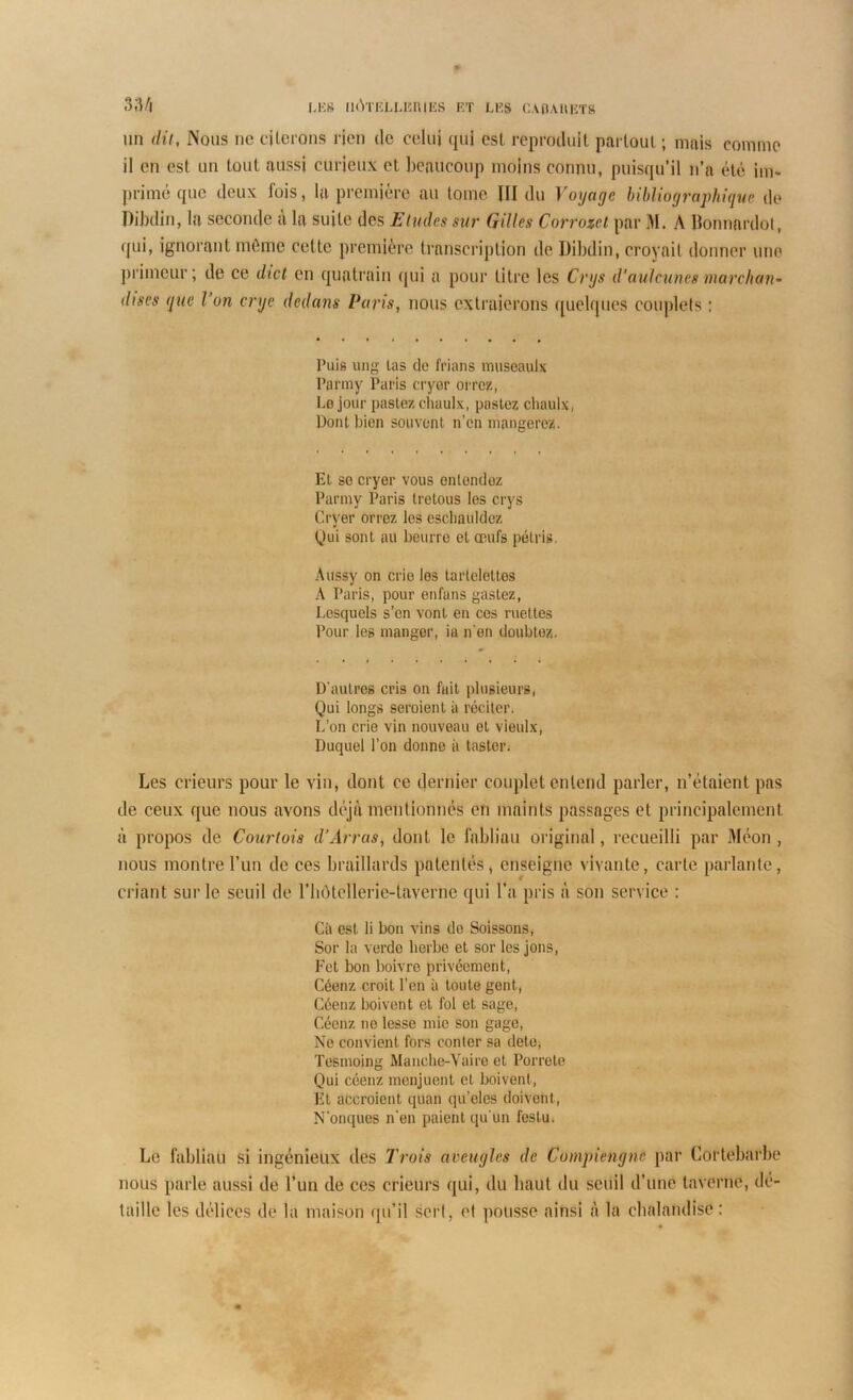 un dit, Nous ne citerons rien de celui qui est reproduit partout ; mais comme il en est un tout aussi curieux et beaucoup moins connu, puisqu’il n’a été im- primé que deux fois, lu première au tome III du Voyage bibliographique de DiJxlin, la seconde à la suite des Eludes sur Gilles Corrozet par M. A Bonnardot, qui, ignorant même celte première transcription de Dibdin, croyait donner une primeur; de ce dict en quatrain qui a pour titre les Crys d'auleuncs marchait- dises que l’on crye dedans Paris, nous extraierons quelques couplets : Puis ung las de frians museaulx Parmy Paris cryer orrez, Le jour paslez cliaulx, postez cliaulx, Dont bien souvent n'en mangerez. El se cryer vous enlendoz Parmy Paris trelous les crys Cryer orrez les eschauldoZ Qui sont au beurre et œufs pétris. Aussy on crie les tartelettes A Paris, pour enfans gastez, Lesquels s’en vont en ces mettes Pour les manger, ia n’en doublez. D'autres cris on fuit plusieurs, Qui longs seraient à réciter. L’on crie vin nouveau et vieulx, Duquel l’on donne à taster. Les crieurs pour le vin, dont ce dernier couplet entend parler, n’étaient pas de ceux que nous avons déjà mentionnés en maints passages et principalement à propos de Courtois d’Arras, dont le fabliau original, recueilli par Méon , nous montre l’un de ces braillards patentés, enseigne vivante, carte parlante, criant sur le seuil de l’hôtellerie-taverne qui l’a pris à son service : Cà est li bon vins de Soissons, Sor la verde herbe et sor les jons, Fet bon boivre privéement, Céenz croit l’en à toute gent, Céenz boivent et fol et sage, Céenz ne lesse mie son gage, Ne convient fors conter sa dele, Tesmoing Manche-Vaire et Porrete Qui céenz menjuent et boivent, Et accroient quan qu’elcs doivent, N’onques n’en paient qu'un festu. Le fabliau si ingénieux des Trois aveugles de Compiengnc par Cortebarbe nous parle aussi de l'un de ces crieurs qui, du haut du seuil d’une taverne, dé- taille les délices de la maison qu’il sert, ci pousse ainsi à la chalandise :