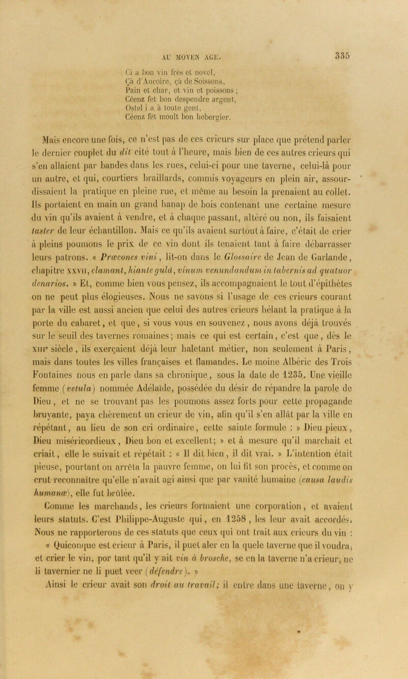 Ci a bon vin frès cl novel, Çà d’Aucoiro, çà doSoissons, Pain et char, et vin et poissons ; Céenz fet bon despendre argent, Ostel i a à toute gent, Céenz fét moult bon hebergier. Mais encore une fois, ce n’est pas de ces crieurs sur place que prétend parler le dernier couplet du dit cité tout à l’heure, mais bien de ces autres crieurs qui s’en allaient par bandes dans les rues, celui-ci pour une taverne, celui-là pour un autre, et qui, courtiers braillards, commis voyageurs en plein air, assour- dissaient la pratique en pleine rue, et môme au besoin la prenaient au collet. Ils portaient en main un grand hanap de bois contenant une certaine mesure du vin qu’ils avaient à vendre, et à chaque passant, altéré ou non, ils faisaient taslcr de leur échantillon. Mais ce qu’ils avaient surloutà faire, c’était de crier à pleins poumons le prix de ce vin dont ils tenaient tant à faire débarrasser leurs patrons. « Prœconcs vini, lit-on dans le Glossaire de Jean de Garlande, chapitre xxvii, clamant, hianleguld,vinum venundandumin tabernisad quatuor denarios. » Et, comme bien vous pensez, ils accompagnaient le tout d’épithètes on ne peut plus élogieuses. Nous ne savons si l’usage de ces crieurs courant par la ville est aussi ancien que celui des autres crieurs hélant la pratique à la porte du cabaret, et que, si vous vous en souvenez, nous avons déjà trouvés sur le seuil des tavernes romaines; mais ce qui est certain, c’est que, dès le xui'siècle, ils exerçaient déjà leur haletant métier, non seulement à Paris, mais dans toutes les villes françaises et flamandes. Le moine Albéric des Trois Fontaines nous en parle dans sa chronique , sous la date de 1235. Une vieille femme ( velula) nommée Adélaïde, possédée du désir de répandre la parole de Dieu, et ne se trouvant pas les poumons assez forts pour cette propagande bruyante, paya chèrement un crieur de vin, afin qu’il s’en allât par la ville en répétant, au lieu de son cri ordinaire, cette sainte formule : » Dieu pieux, Dieu miséricordieux, Dieu bon et excellent; » et à mesure qu’il marchait et criait, elle le suivait et répétait : « Il dit bien, il dit vrai. » L’intention était pieuse, pourtant on arrêta la pauvre femme, on lui fit son procès, et comme on crut reconnaître qu’elle n’avait agi ainsi que par vanité humaine (causa laudis humanœ), elle fut brûlée. Connue les marchands, les crieurs formaient une corporation, et avaient leurs statuts. C’est Philippe-Auguste qui, en 1258, les leur avait accordés. Nous ne rapporterons de ces statuts que ceux qui ont trait aux crieurs du vin : « Quiconque est crieur à Paris, il puet aler en la quele taverne que il voudra, et crier le vin, por tant qu’il y ait vin à brosche, se en la taverne n’a crieur, ne li tavernier ne li puet veer (défendre). » Ainsi le crieur avait son droit au travail; il entre dans une taverne, on v