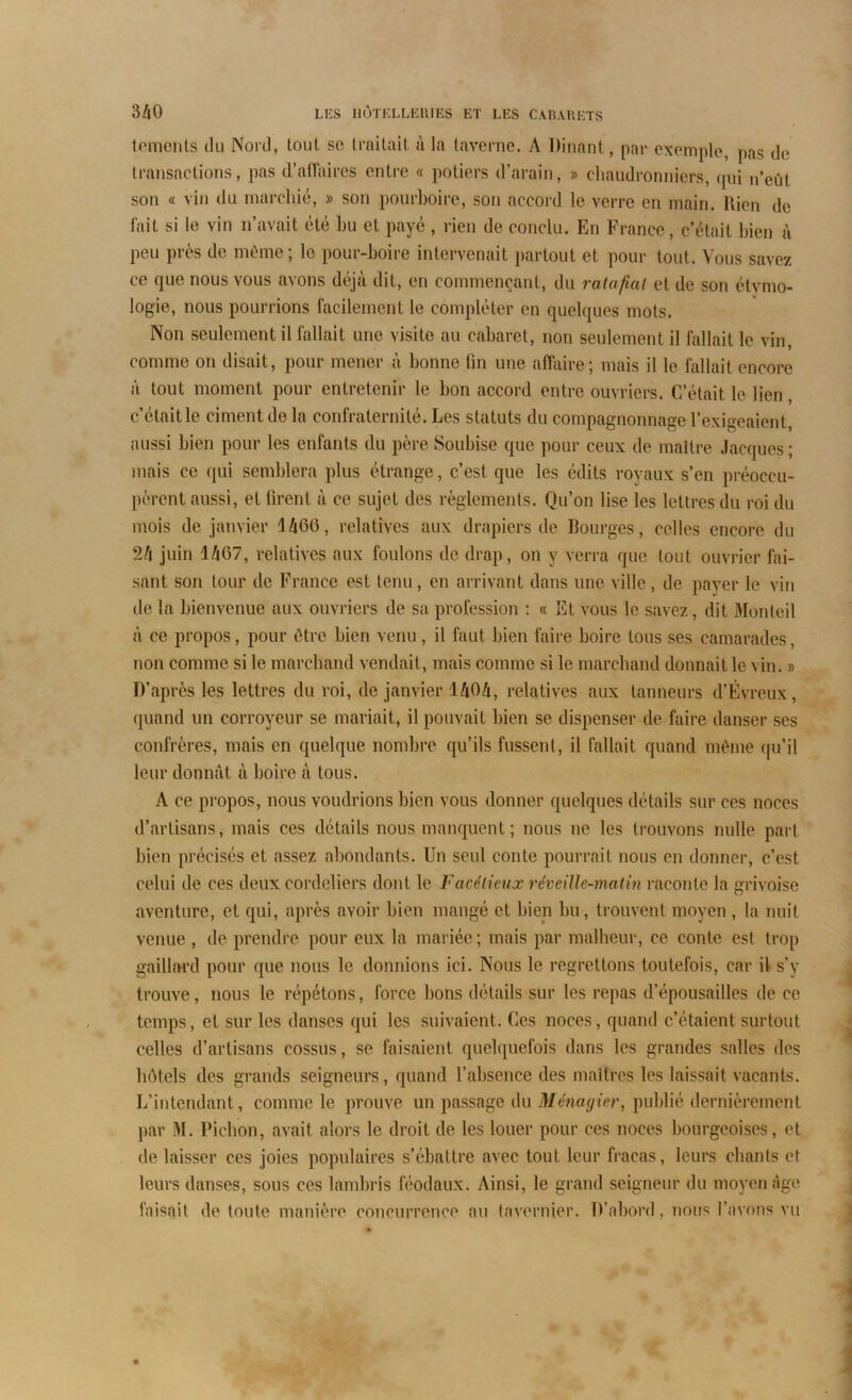 temcnts du Nord, lout sc traitait à la taverne. A Dînant, par exemple, pas de transactions, pas d’affaires entre « potiers d’arain, » chaudronniers, qui n’eût son « vin du marchié, » son pourboire, son accord le verre en main. Rien de fait si le vin n’avait été bu et payé , rien de conclu. En France, c’était bien à peu près de même; le pour-boire intervenait partout et pour tout. Vous savez ce que nous vous avons déjà dit, en commençant, du ratafiat et de son étymo- logie, nous pourrions facilement le compléter en quelques mots. Non seulement il fallait une visite au cabaret, non seulement il fallait le vin, comme on disait, pour mener à bonne lin une affaire; mais il le fallait encore à tout moment pour entretenir le bon accord entre ouvriers. C’était le lien, c’était le ciment de la confraternité. Les statuts du compagnonnage l’exigeaient, aussi bien pour les enfants du pèreSoubise que pour ceux de maître Jacques; mais ce qui semblera plus étrange, c’est que les édits royaux s’en préoccu- pèrent aussi, et firent à ce sujet des règlements. Qu’on lise les lettres du roi du mois de janvier J466, relatives aux drapiers de Bourges, celles encore du 24 juin 1467, relatives aux foulons de drap, on y verra que tout ouvrier fai- sant son tour de France est tenu, en arrivant dans une ville, de payer le vin de la bienvenue aux ouvriers de sa profession : « Et vous le savez, dit Monleil à ce propos, pour être bien venu, il faut bien faire boire tous ses camarades, non comme si le marchand vendait, mais comme si le marchand donnait le vin. » D’après les lettres du roi, de janvier 1404, relatives aux tanneurs d’Évreux, quand un corroyeur se mariait, il pouvait bien se dispenser de faire danser ses confrères, mais en quelque nombre qu’ils fussent, il fallait quand même qu’il leur donnât à boire à tous. A ce propos, nous voudrions bien vous donner quelques détails sur ces noces d’artisans, mais ces détails nous manquent; nous ne les trouvons nulle part bien précisés et assez abondants. Un seul conte pourrait nous en donner, c’est celui de ces deux Cordeliers dont le Facétieux rcveille-matin raconte la grivoise aventure, et qui, après avoir bien mangé et bien bu, trouvent moyen , la nuit venue , de prendre pour eux la mariée ; mais par malheur, ce conte est trop gaillard pour que nous le donnions ici. Nous le regrettons toutefois, car il s’y trouve, nous le répétons, force bons détails sur les repas d’épousailles de ce temps, et sur les danses qui les suivaient. Ces noces, quand c’étaient surtout celles d’artisans cossus, se faisaient quelquefois dans les grandes salles des hôtels des grands seigneurs, quand l’absence des maîtres les laissait vacants. L’intendant, comme le prouve un passage du Ménagier, publié dernièrement par M. Bichon, avait alors le droit de les louer pour ces noces bourgeoises, et délaisser ces joies populaires s’ébattre avec tout leur fracas, leurs chants et leurs danses, sous ces lambris féodaux. Ainsi, le grand seigneur du moyen âge faisait de toute manière concurrence au tavernier. D’abord, nous l’avons vu