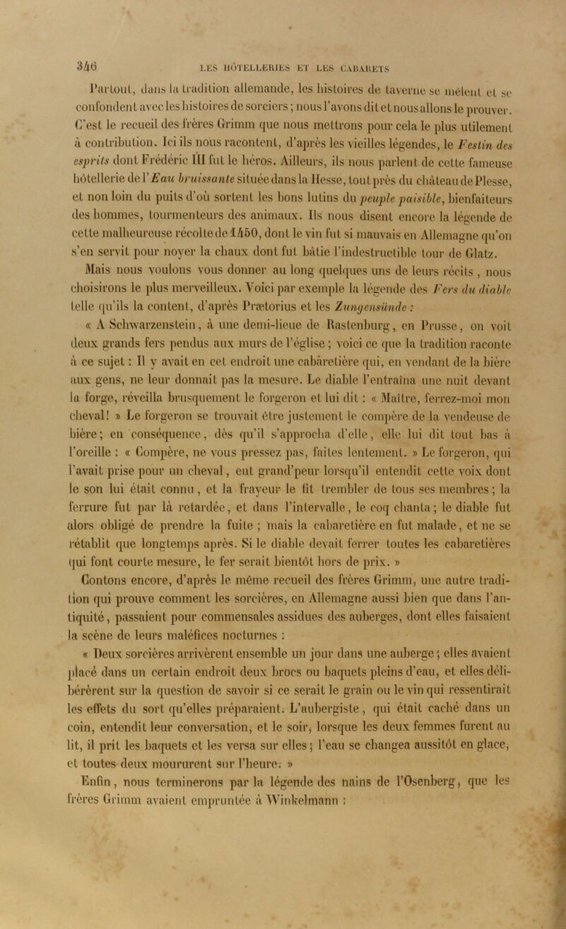 Partout, tlans la tradition allemande, les histoires de taverne se mêlent et se confondent avec les histoires de sorciers ; nous l’avons dit et nous allons le prouver. C’est le recueil des frères Grimm que nous mettrons pour cela le plus utilement à contribution. Ici ils nous racontent, d’après les vieilles légendes, le Festin des hôtellerie de l’Eau bruissan te située dans la Hesse, tout près du château dePlesse, et non loin du puits d ou sortent les bons lutins du peuple paisible, bienfaiteurs des hommes, tourinenteurs des animaux. Ils nous disent encore la légende de cette malheureuse récolte de 1450, dont le vin fut si mauvais en Allemagne qu’on s’en servit pour noyer la chaux dont fut bâtie l’indestructible tour de Glatz. Mais nous voulons vous donner au long quelques uns de leurs récits, nous choisirons le plus merveilleux. Voici par exemple la légende des Fers du diable telle qu’ils la content, d’après Prætorius et les Zungensünde : « A Schwarzenstein, à une demi-lieue de Rastenburg, en Prusse, on voit deux grands fers pendus aux murs de l’église ; voici ce que la tradition raconte â ce sujet : Il y avait en cet endroit une cabâretière qui, en vendant de la bière aux gens, ne leur donnait pas la mesure. Le diable l’entraîna une nuit devant la forge, réveilla brusquement le forgeron et lui dit : « Maître, ferrez-moi mon cheval! » Le forgeron se trouvait être justement le compère de la vendeuse de bière; en conséquence, dès qu’il s’approcha d’elle, elle lui dit tout bas à l’oreille : « Compère, ne vous pressez pas, faites lentement. » Le forgeron, qui l’avait prise pour un cheval, eut grand’peur lorsqu’il entendit cette voix dont le son lui était connu, et la frayeur le lit trembler de tous ses membres ; la ferrure fut par là retardée, et dans l’intervalle, le coq chanta; le diable fut alors obligé de prendre la fuite ; mais la cabâretière en fut malade, et ne se rétablit que longtemps après. Si le diable devait ferrer toutes les cabaretières qui font courte mesure, le fer serait bientôt hors de prix. » Contons encore, d’après le même recueil des frères Grimm, une autre tradi- tion qui prouve comment les sorcières, en Allemagne aussi bien que dans l’an- tiquité, passaient pour commensales assidues des auberges, dont elles faisaient la scène de leurs maléfices nocturnes : « Deux sorcières arrivèrent ensemble un jour dans une auberge; elles avaient placé dans un certain endroit deux brocs ou baquets pleins d’eau, et elles déli- bérèrent sur la question de savoir si ce serait le grain ou le vin qui ressentirait les effets du sort qu’elles préparaient. L’aubergiste, qui était caché dans un coin, entendit leur conversation, et le soir, lorsque les deux femmes furent au lit, il prit les baquets et les versa sur elles; l’eau se changea aussitôt en glace, et toutes deux moururent sur l’heure; » Enfin, nous terminerons parla légende des nains de l’Osenberg, que les frères Grimm avaient empruntée à Winkelinann ;