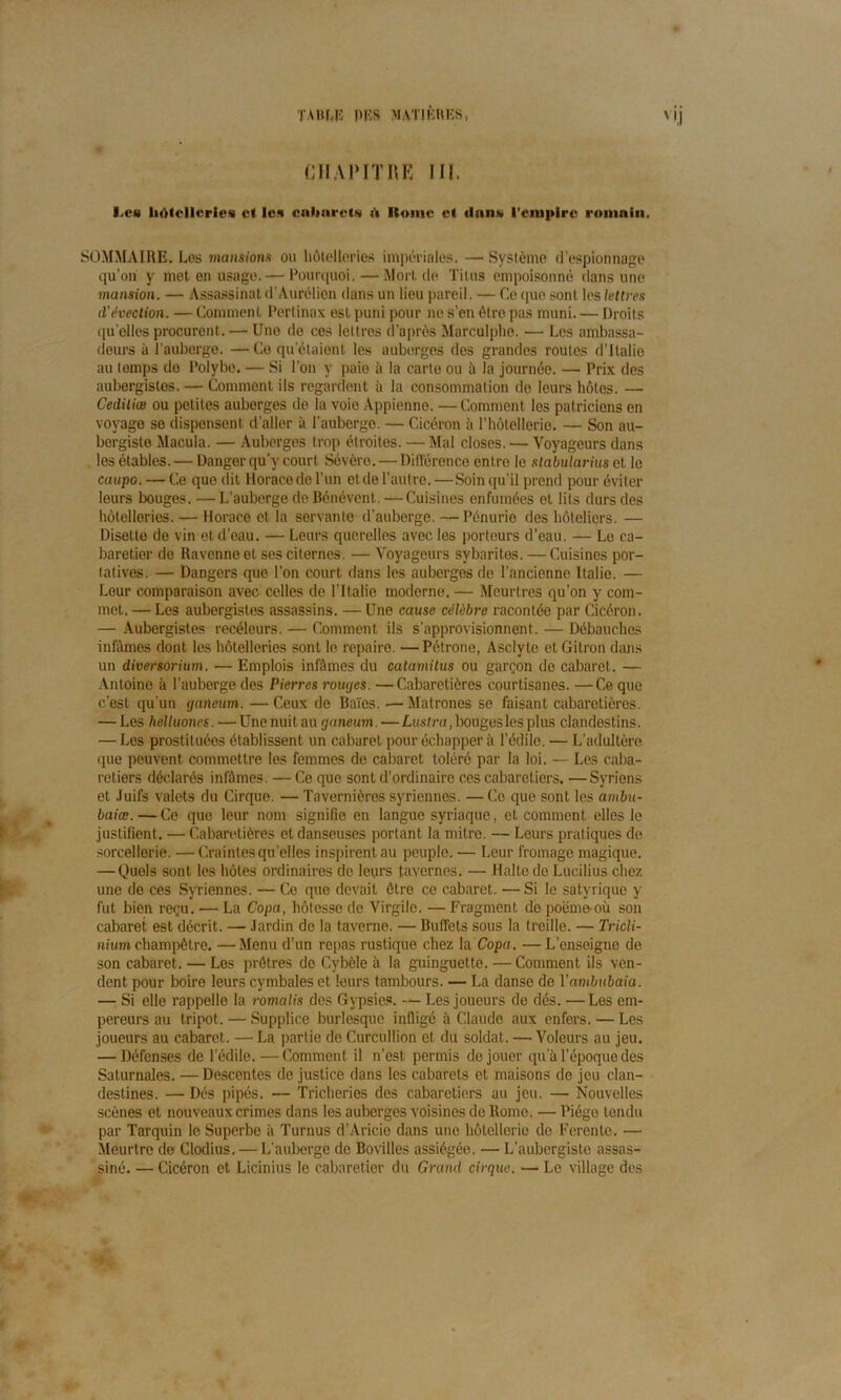 CHAPITRE II!. I,cs li<)lcllcries et les cabarets ii Itome et dans l'empire romain. SOMMAIRE. Les mansions ou hôtelleries impériales. — Système d’espionnage qu’on y met en usage. — Pourquoi. — Mort de Titus empoisonné dans une mansion. — Assassinat d’Aurélien dans un lieu pareil. — Ce que sont les lettres d'évection. — Comment Pertinax est puni pour ne s’en être pas muni. — Droits quelles procurent. — Une do ces lettres d’après Marculphe. •— Les ambassa- deurs à l’auberge. —Ce qu’étaient les auberges des grandes roules d’Italie au temps do Polybe. — Si l’on y paie à la carte ou à la journée. — Prix des aubergistes. — Comment ils regardent à la consommation de leurs hôtes. — Cediliœ ou petites auberges de la voie Appienne. —Comment les patriciens en voyage se dispensent d’aller à l'auberge. — Cicéron à l’hôtellerie. — Son au- bergiste Macula. — Auberges trop étroites. — Mal closes. — Voyageurs dans les étables. — Danger qu’y court Sévère. — Différence entre le stabularius et le caupo. — Ce que dit Horace de l’un et de l’autre.—Soin qu’il prend pour éviter leurs bouges. — L’auberge de Bénévent. — Cuisines enfumées et lits durs des hôtelleries. — Horace et la servante d’auberge. —Pénurio des hôteliers. — Disette de vin et d'eau. — Leurs querelles avec les porteurs d’eau. — Le ca- baretier de Ravenne et ses citernes. — Voyageurs sybarites. — Cuisines por- tatives. — Dangers que l’on court dans les auberges de l'ancienne Italie. — Leur comparaison avec celles de l'Italie moderne. — Meurtres qu’on y com- met. — Les aubergistes assassins. — Une cause célèbre racontée par Cicéron. — Aubergistes recéleurs. — Comment ils s’approvisionnent. — Débauches infômes dont les hôtelleries sont le repaire. —Pétrone, Asclyte et Citron dans un diversorium. — Emplois infâmes du catamilus ou garçon do cabaret. — Antoine à l’auberge des Pierres roinjes. —Cabaretières courtisanes. —Ce que c'est qu’un tjaneum. —Ceux de Baies. •—Matrones se faisant cabaretières. — Les helluones. — Une nuit au tjaneum. — Lustra, bouges les plus clandestins. — Les prostituées établissent un cabaret pour échapper à l’édile. — L’adultère que peuvent commettre les femmes de cabaret toléré par la loi. — Les caba- retiers déclarés infâmes. — Ce que sont d’ordinaire ces cabaretiers. —Syriens et Juifs valets du Cirque. — Tavernières syriennes. — Co que sont les atnbu- baiœ.—Ce que leur nom signifie en langue syriaque, et comment elles le justifient. — Cabaretières et danseuses portant la mitre. — Leurs pratiques de sorcellerie. —Craintes quelles inspirent au peuple. — Leur fromage magique. — Quels sont les hôtes ordinaires de leurs tavernes. — Halte de Lucilius chez une de ces Syriennes. — Ce que devait être ce cabaret. —Si le satyrique y fut bien reçu. — La Copa, hôtesse de Virgile. — Fragment de poëmeoù son cabaret est décrit. — Jardin do la taverne. — Buffets sous la treille. — Tricli- nium champêtre. —Menu d’un repas rustique chez la Copa. — L’enseigne de son cabaret. — Les prêtres de Cybèle à la guinguette. — Comment ils ven- dent pour boire leurs cymbales et leurs tambours. — La danse de Vambubaia. — Si elle rappelle la romalis des Gypsics. — Les joueurs de dés. —Les em- pereurs au tripot. — Supplice burlesque infiigé à Claude aux enfers. — Les joueurs au cabaret. — La partie de Curcullion et du soldat. — Voleurs au jeu. — Défenses de l’édile.—Comment il n’est permis do jouer qu'à l’époque des Saturnales. —Descentes de justice dans les cabarets et maisons de jeu clan- destines. — Dés pipés. — Tricheries des cabaretiers au jeu. — Nouvelles scènes et nouveaux crimes dans les auberges voisines de Rome. — Piégo tondu par Tarquin le Superbe à Turnus d’Aricio dans une hôtellerie de Ferentc. — Meurtre de Clodius. — L'auberge de Bovilles assiégéo. — L’aubergiste assas- siné. — Cicéron et Licinius le cabaretier du Grand cirque. — Le village des > .