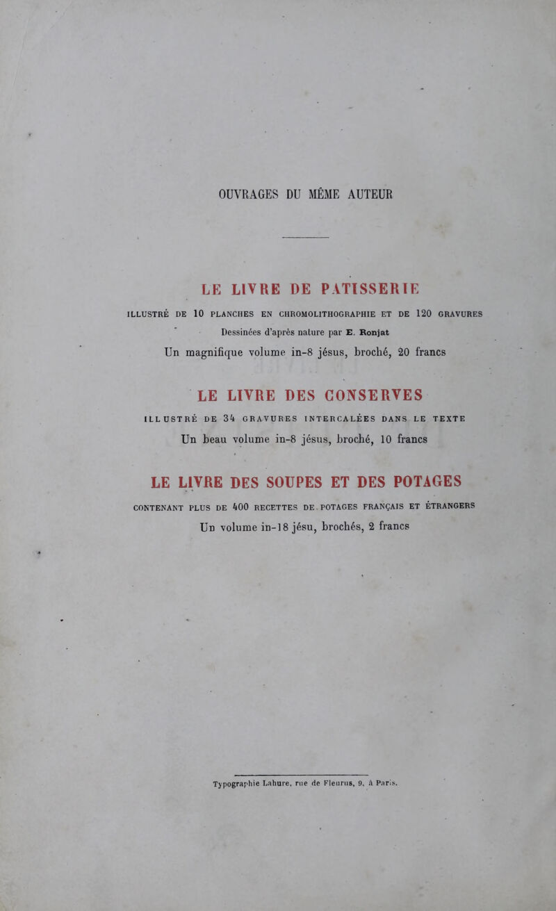 OUVRAGES DU MÊME AUTEUR LE LIVRE DE PATISSERIE ILLUSTRÉ DE 10 PLANCHES EN CHROMOLITHOGRAPHIE ET DE 120 GRAVURES Dessinées d’après nature par E. Ronjat Un magnifique volume in-8 jésus, broché, 20 francs LE LIVRE DES CONSERVES ILLUSTRÉ DE 34 GRAVURES INTERCALÉES DANS LE TEXTE Un beau volume in-8 jésus, broché, 10 francs LE LIVRE DES SOUPES ET DES POTAGES CONTENANT PLUS DE 400 RECETTES DE POTAGES FRANÇAIS ET ÉTRANGERS Un volume in-18 jésu, brochés, 2 francs Typographie Lahure, rue de Fleuras, 9. A Paris.