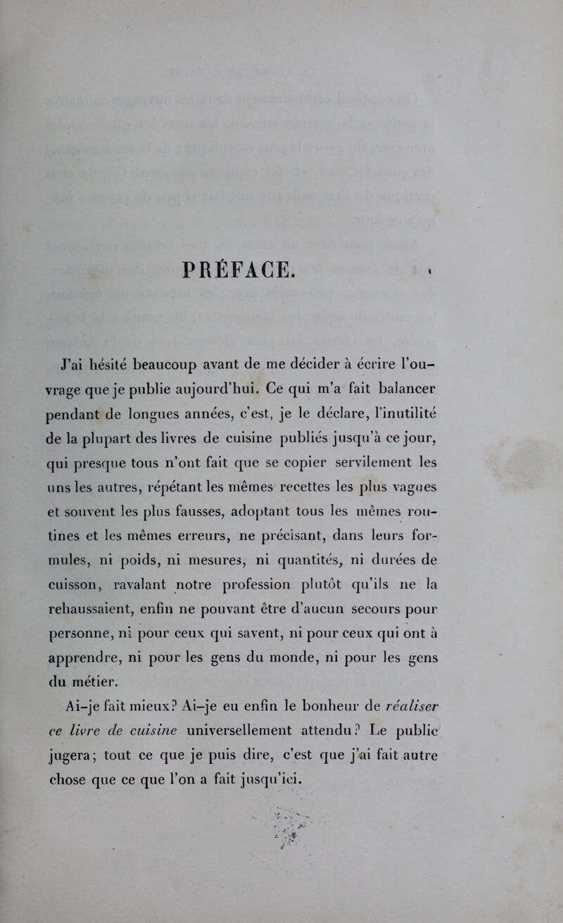 PRÉFACE. I J’ai hésité beaucoup avant de me décider à écrire l’ou- vrage que je publie aujourd’hui. Ce qui m’a fait balancer pendant de longues années, c’est, je le déclare, l’inutilité de la plupart des livres de cuisine publiés jusqu’à ce jour, qui presque tous n’ont fait que se copier servilement les uns les autres, répétant les mêmes recettes les plus vagues et souvent les plus fausses, adoptant tous les mêmes rou- tines et les mêmes erreurs, ne précisant, dans leurs for- mules, ni poids, ni mesures, ni quantités, ni durées de cuisson, ravalant notre profession plutôt qu’ils ne la rehaussaient, enfin ne pouvant être d’aucun secours pour personne, ni pour ceux qui savent, ni pour ceux qui ont à apprendre, ni pour les gens du monde, ni pour les gens du métier. Ai-je fait mieux? Ai-je eu enfin le bonheur de réaliser ce livre de cuisine universellement attendu? Le public jugera; tout ce que je puis dire, c’est que j’ai fait autre chose que ce que l’on a fait jusqu’ici.