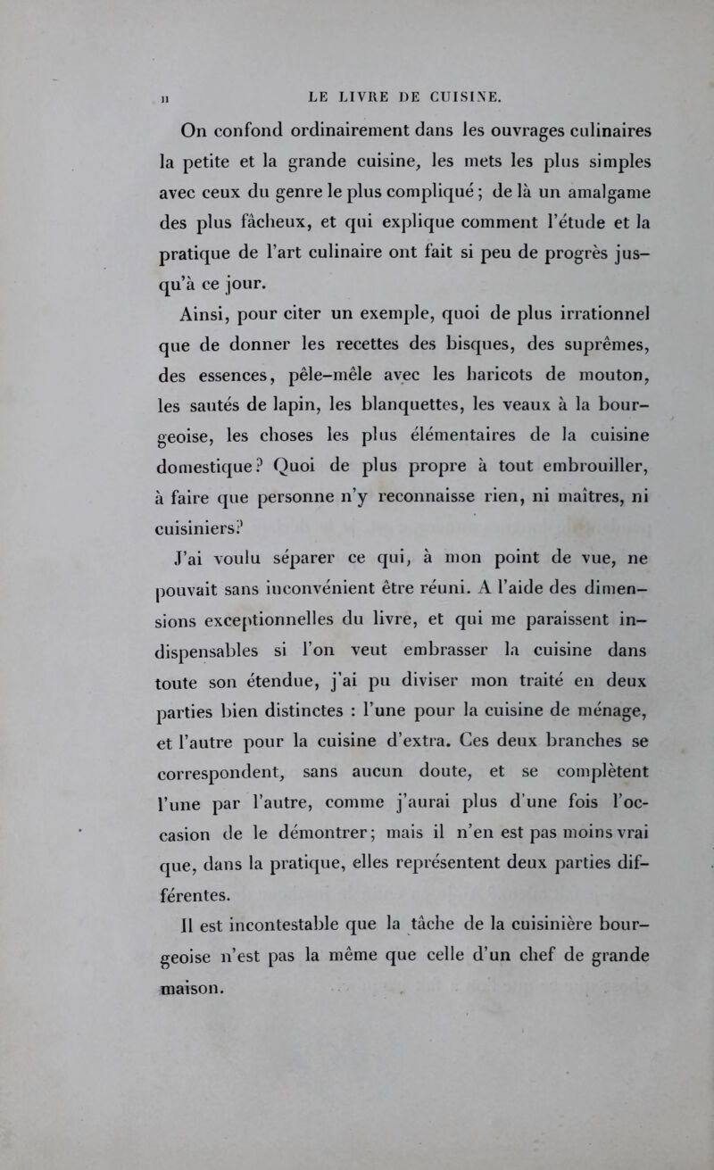 On confond ordinairement dans les ouvrages culinaires la petite et la grande cuisine, les mets les plus simples avec ceux du genre le plus compliqué ; de là un amalgame des plus fâcheux, et qui explique comment l’étude et la pratique de l’art culinaire ont fait si peu de progrès jus- qu’à ce jour. Ainsi, pour citer un exemple, quoi de plus irrationnel que de donner les recettes des bisques, des suprêmes, des essences, pêle-mêle avec les haricots de mouton, les sautés de lapin, les blanquettes, les veaux à la bour- geoise, les choses les plus élémentaires de la cuisine domestique? Quoi de plus propre à tout embrouiller, à faire que personne n’y reconnaisse rien, ni maîtres, ni cuisiniers? J’ai voulu séparer ce qui, à mon point de vue, ne pouvait sans inconvénient être réuni. A l’aide des dimen- sions exceptionnelles du livre, et qui me paraissent in- dispensables si l’on veut embrasser la cuisine dans toute son étendue, j’ai pu diviser mon traité en deux parties bien distinctes : l’une pour la cuisine de ménage, et l’autre pour la cuisine d’extra. Ces deux branches se correspondent, sans aucun doute, et se complètent l’une par l’autre, comme j’aurai plus d’une fois l’oc- casion de le démontrer; mais il n’en est pas moins vrai que, dans la pratique, elles représentent deux parties dif- férentes. 11 est incontestable que la tâche de la cuisinière bour- geoise n’est pas la même que celle d’un chef de grande maison.