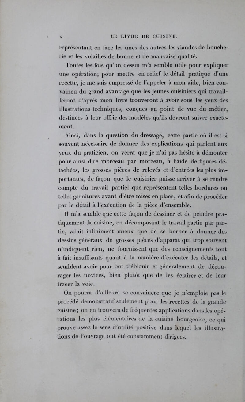 représentant en face les unes des autres les viandes de bouche- rie et les volailles de bonne et de mauvaise qualité. Toutes les fois qu’un dessin m’a semblé utile pour expliquer une opération, pour mettre en relief le détail pratique d’une recette, je me suis empressé de l’appeler à mon aide, bien con- vaincu du grand avantage que les jeunes cuisiniers qui travail- leront d’après mon livre trouveront à avoir sous les yeux des illustrations techniques, conçues au point de vue du métier, destinées à leur offrir des modèles qu’ils devront suivre exacte- ment. Ainsi, dans la question du dressage, cette partie où il est si souvent nécessaire de donner des explications qui parlent aux yeux du praticien, on verra que je n’ai pas hésité à démonter pour ainsi dire morceau par morceau, à l’aide de figures dé- tachées, les grosses pièces de relevés et d’entrées les plus im- portantes, de façon que le cuisinier puisse arriver à se rendre compte du travail partiel que représentent telles bordures ou telles garnitures avant d’être mises en place, et afin de procéder par le détail à l’exécution de la pièce d’ensemble. Il m’a semblé que cette façon de dessiner et de peindre pra- tiquement la cuisine, en décomposant le travail partie par par- tie, x^alait infiniment mieux que de se borner à donner des dessins généraux de grosses pièces d’apparat qui trop souvent n’indiquent rien, ne fournissent que des renseignements tout à fait insuffisants quant à la manière d’exécuter les détails, et semblent avoir pour but d’éblouir et généralement de décou- rager les novices, bien plutôt que de les éclairer et de leur tracer la voie. On pourra d’ailleurs se convaincre que je n’emploie pas le procédé démonstratif seulement pour les recettes de la grande cuisine; on en trouvera de fréquentes applications dans les opé- rations les plus élémentaires de la cuisine bourgeoise, ce qui prouve assez le sens d’utilité positive dans lequel les illustra- tions de l’ouvrage ont été constamment dirigées.