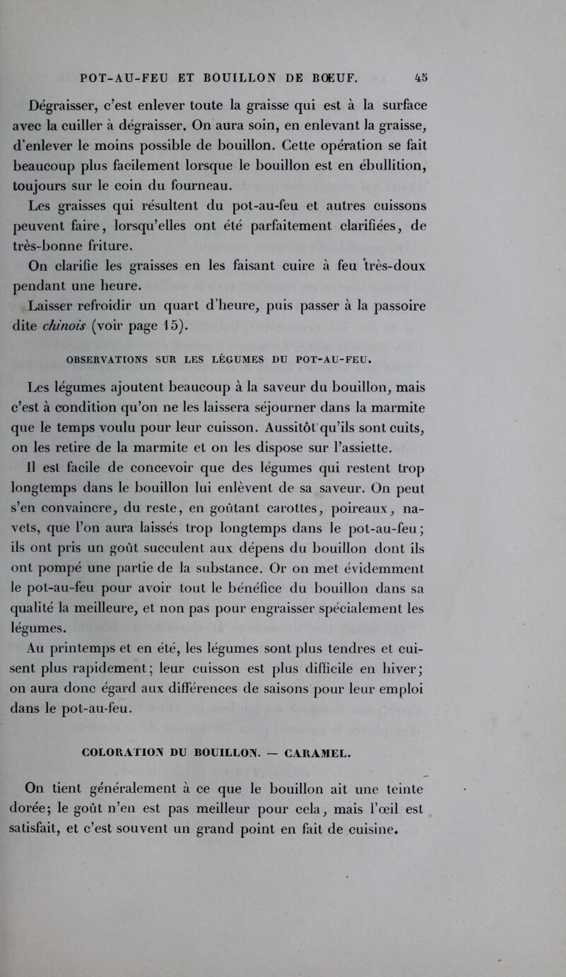 Dégraisser, c’est enlever toute la graisse qui est à la surface avec la cuiller à dégraisser. On aura soin, en enlevant la graisse, d’enlever le moins possible de bouillon. Cette opération se fait beaucoup plus facilement lorsque le bouillon est en ébullition, toujours sur le coin du fourneau. Les graisses qui résultent du pot-au-feu et autres cuissons peuvent faire, lorsqu’elles ont été parfaitement clarifiées, de très-bonne friture. On clarifie les graisses en les faisant cuire à feu très-doux pendant une heure. Laisser refroidir un quart d’heure, puis passer à la passoire dite chinois (voir page 15). OBSERVATIONS SUR LES LÉGUMES DU POT-AU-FEU. Les légumes ajoutent beaucoup à la saveur du bouillon, mais c’est à condition qu’on ne les laissera séjourner dans la marmite que le temps voulu pour leur cuisson. Aussitôt qu’ils sont cuits, on les retire de la marmite et on les dispose sur l’assiette. Il esl facile de concevoir que des légumes qui restent trop longtemps dans le bouillon lui enlèvent de sa saveur. On peut s’en convaincre, du reste, en goûtant carottes, poireaux, na- vets, que l’on aura laissés trop longtemps dans le pot-au-feu; ils ont pris un goût succulent aux dépens du bouillon dont ils ont pompé une partie de la substance. Or on met évidemment le pot-au-feu pour avoir tout le bénéfice du bouillon dans sa qualité la meilleure, et non pas pour engraisser spécialement les légumes. Au printemps et en été, les légumes sont plus tendres et cui- sent plus rapidement; leur cuisson est plus difficile en hiver; on aura donc égard aux différences de saisons pour leur emploi dans le pot-au-feu. COLORATION DU BOUILLON. — CARAMEL. On tient généralement à ce que le bouillon ait une teinte dorée; le goût n’en est pas meilleur pour cela, mais l’œil est satisfait, et c’est souvent un grand point en fait de cuisine.