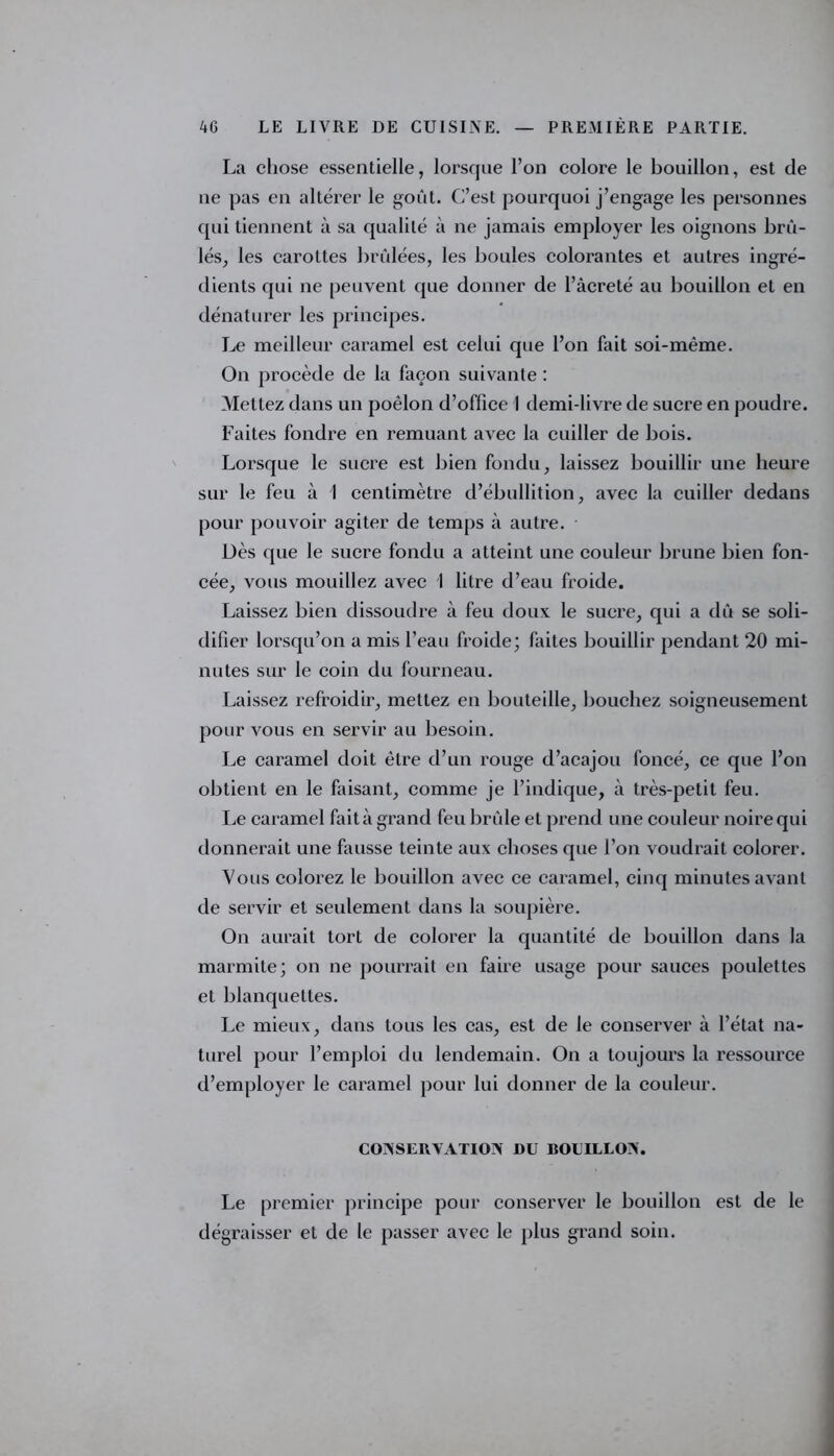 La chose essentielle, lorsque l’on colore le bouillon, est de ne pas en altérer le goût. C’est pourquoi j’engage les personnes qui tiennent à sa qualité à ne jamais employer les oignons brû- lés, les carottes brûlées, les boules colorantes et autres ingré- dients qui ne peuvent que donner de l’âcreté au bouillon et en dénaturer les principes. Le meilleur caramel est celui que l’on fait soi-mème. On procède de la façon suivante : Mettez dans un poêlon d’office 1 demi-livre de sucre en poudre. Faites fondre en remuant avec la cuiller de bois. Lorsque le sucre est bien fondu, laissez bouillir une heure sur le feu à 1 centimètre d’ébullition, avec la cuiller dedans pour pouvoir agiter de temps à autre. Uès que le sucre fondu a atteint une couleur brune bien fon- cée, vous mouillez avec I litre d’eau froide. Laissez bien dissoudre à feu doux le sucre, qui a dû se soli- difier lorsqu’on a mis l’eau froide; faites bouillir pendant 20 mi- nutes sur le coin du fourneau. Laissez refroidir, mettez en bouteille, bouchez soigneusement pour vous en servir au besoin. Le caramel doit être d’un rouge d’acajou foncé, ce que l’on obtient en le faisant, comme je l’indique, à très-petit feu. Le caramel fait à grand feu brûle et prend une couleur noire qui donnerait une fausse teinte aux choses que l’on voudrait colorer. Vous colorez le bouillon avec ce caramel, cinq minutes avant de servir et seulement dans la soupière. On aurait tort de colorer la quantité de bouillon dans la marmite; on ne pourrait en faire usage pour sauces poulettes et blanquettes. Le mieux, dans tous les cas, est de le conserver à l’état na- turel pour l’emploi du lendemain. On a toujours la ressource d’employer le caramel pour lui donner de la couleur. CONSERVATION DU BOUILLON. Le premier principe pour conserver le bouillon est de le dégraisser et de le passer avec le plus grand soin.