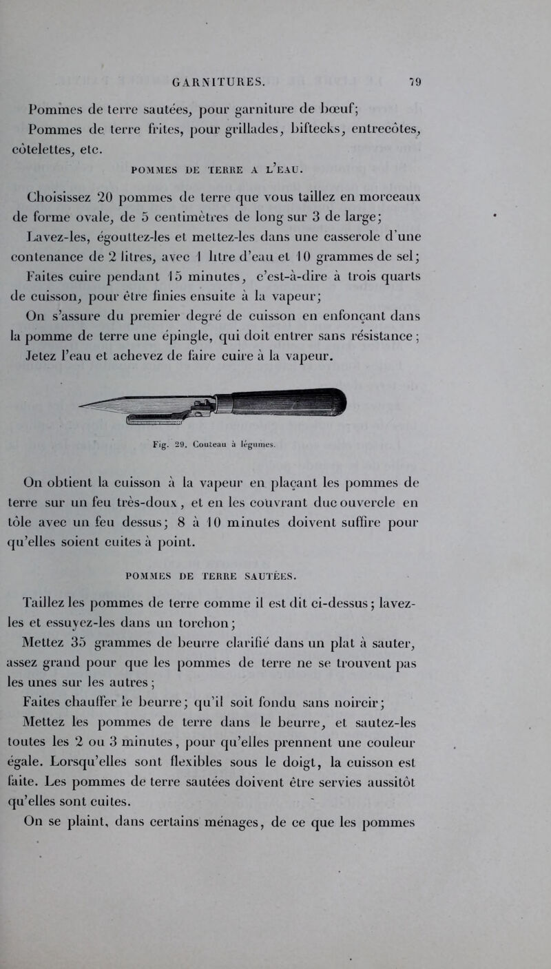 Pommes de terre sautées, pour garniture de bœuf; Pommes de terre frites, pour grillades, biftecks, entrecôtes, côtelettes, etc. POMMES DE TERRE A l’eAU. Choisissez 20 pommes de terre que vous taillez en morceaux de forme ovale, de 5 centimètres de long sur 3 de large; Lavez-les, égouttez-les et meltez-les dans une casserole d’une contenance de 2 litres, avec 1 litre d’eau et 10 grammes de sel; Faites cuire pendant 15 minutes, c’est-à-dire à trois quarts de cuisson, pour être finies ensuite à la vapeur; On s’assure du premier degré de cuisson en enfonçant dans la pomme de terre une épingle, qui doit entrer sans résistance ; Jetez l’eau et achevez de faire cuire à la vapeur. Fig. 29. Couteau à légumes. On obtient la cuisson à la vapeur en plaçant les pommes de terre sur un feu très-doux , et en les couvrant ducouvercle en tôle avec un feu dessus; 8 à 10 minutes doivent suffire pour qu’elles soient cuites à point. POMMES DE TERRE SAUTÉES. Taillez les pommes de terre comme il est dit ci-dessus ; lavez- les et essuyez-les dans un torchon; Mettez 35 grammes de beurre clarifié dans un plat à sauter, assez grand pour que les pommes de terre ne se trouvent pas les unes sur les autres ; Faites chauffer îe beurre; qu’il soit fondu sans noircir; Mettez les pommes de terre dans le beurre, et sautez-les toutes les 2 ou 3 minutes, pour qu’elles prennent une couleur égale. Lorsqu’elles sont flexibles sous le doigt, la cuisson est faite. Les pommes de terre sautées doivent être servies aussitôt qu’elles sont cuites. On se plaint, dans certains ménages, de ce que les pommes