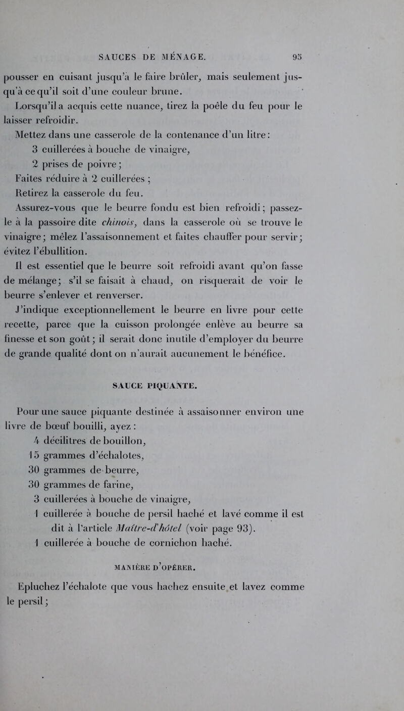 pousser en cuisant jusqu’à le faire brûler, mais seulement jus- qu’à ce qu’il soit d’une couleur brune. Lorsqu’il a acquis cette nuance, tirez la poêle du feu pour le laisser refroidir. Mettez dans une casserole de la contenance d’un litre: 3 cuillerées à bouche de vinaigre, 2 prises de poivre ; Faites réduire à 2 cuillerées ; Retirez la casserole du feu. Assurez-vous que le beurre fondu est bien refroidi; passez- le à la passoire dite chinois, dans la casserole où se trouve le vinaigre; mêlez l’assaisonnement et faites chauffer pour servir; évitez l’ébullition. Il est essentiel que le beurre soit refroidi avant qu’on fasse de mélange; s’il se faisait à chaud, on risquerait de voir le beurre s’enlever et renverser. j’indique exceptionnellement le beurre en livre pour cette recette, parce que la cuisson prolongée enlève au beurre sa linesse et son goût; il serait donc inutile d’employer du beurre de grande qualité dont on n’aurait aucunement le bénéfice. SAUCE PIQUANTE. Pour une sauce piquante destinée à assaisonner environ une livre de bœuf bouilli, ayez : 4 décilitres de bouillon, 15 grammes d’échalotes, 30 grammes de beurre, 30 grammes de farine, 3 cuillerées à bouche de vinaigre, 1 cuillerée à bouche de persil haché et lavé comme il est dit à l’article Maitre-dhôtel (voir page 93). \ cuillerée à bouche de cornichon haché. MANIÈRE D’OPÉRER. Epluchez l’échalote que vous hachez ensuite et lavez comme le persil ;