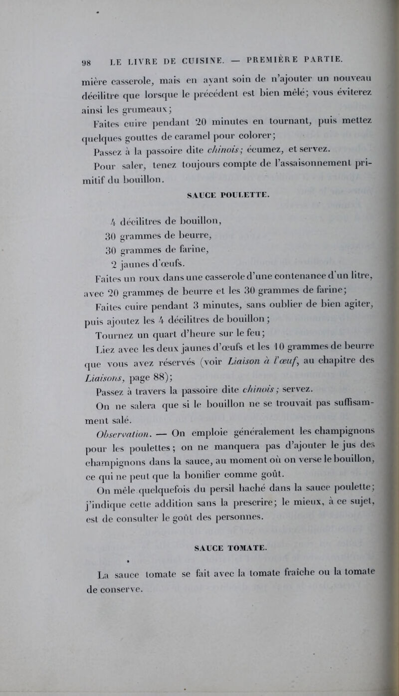 mière casserole, mais en ayant soin de n’ajouter un nouveau décilitre que lorsque le précédent est bien mêlé; vous éviterez ainsi les grumeaux; Faites cuire pendant 20 minutes en tournant, puis mettez quelques gouttes de caramel pour colorer; Passez à la passoire dite chinois; écumez, et servez. Pour saler, tenez toujours compte de l’assaisonnement pri- mitif du bouillon. SAUCE POULETTE. 4 décilitres de bouillon, 30 grammes de beurre, 30 grammes de farine, 2 jaunes d œufs. Faites un roux dans une casserole d’une contenance d’un litre, avec 20 grammes de beurre et les 30 grammes de farine; Faites cuire pendant 3 minutes, sans oublier de bien agiter, puis ajoutez les 4 décilitres de bouillon; Tournez un quart d’heure sur le feu; l iez avec les deux jaunes d’œufs et les 10 grammes de beurre que vous avez réservés (voir Liaison à l'œuf, au chapitre des Liaisons, page 88); Passez à travers la passoire dite chinois ; servez. On ne salera que si le bouillon ne se trouvait pas suffisam- ment salé. Observation. — On emploie généralement les champignons pour les poulettes ; on ne manquera pas d’ajouter le jus des champignons dans la sauce, au moment où on verse le bouillon, ce qui ne peut que la bonifier comme goût. On mêle quelquefois du persil haché dans la sauce poulette, j’indique cette addition sans la prescrire; le mieux, à ce sujet, est de consulter le goût des personnes. SAUCE TOMATE. La sauce tomate se fait avec la tomate fraîche ou la tomate de conserve.