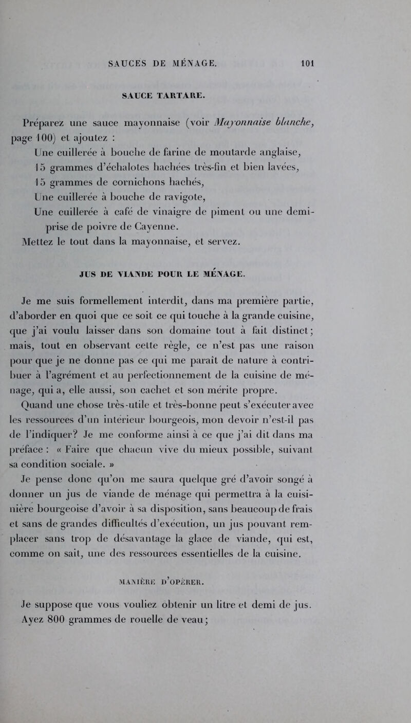 SAUCE TARTARE. Préparez une sauce mayonnaise (voir Mayonnaise blanche, page 100) et ajoutez : Une cuillerée à bouche de farine de moutarde anglaise, 15 grammes d’échalotes hachées très-fin et bien lavées, 15 grammes de cornichons hachés, Une cuillerée à bouche de ravigote, Une cuillerée à café de vinaigre de piment ou une demi- prise de poivre de Cayenne. Mettez le tout dans la mayonnaise, et servez. JUS DE VIANDE POUR LE MENAGE. Je me suis formellement interdit, dans ma première partie, d’aborder en quoi que ce soit ce qui touche à la grande cuisine, que j’ai voulu laisser dans son domaine tout à fait distinct; mais, tout en observant cette règle, ce n’est pas une l'aison pour que je ne donne pas ce qui me paraît de nature à contri- buer à l’agrément et au perfectionnement de la cuisine de mé- nage, quia, elle aussi, son cachet et son mérite propre. Quand une chose très-utile et très-bonne peut s’exécuter avec les ressources d’un intérieur bourgeois, mon devoir n’est-il pas de l’indiquer? Je me conforme ainsi à ce que j’ai dit dans ma préface : « Faire que chacun vive du mieux possible, suivant sa condition sociale. » Je pense donc qu’on me saura quelque gré d’avoir songé à donner un jus de viande de ménage qui permettra à la cuisi- nière bourgeoise d’avoir à sa disposition, sans beaucoup de frais et sans de grandes difficultés d’exécution, un jus pouvant rem- placer sans trop de désavantage la glace de viande, qui est, comme on sait, une des ressources essentielles de la cuisine. MAIN 1ÈRE D’OPÉRER. Je suppose que vous vouliez obtenir un litre et demi de jus. Ayez 800 grammes de rouelle de veau;