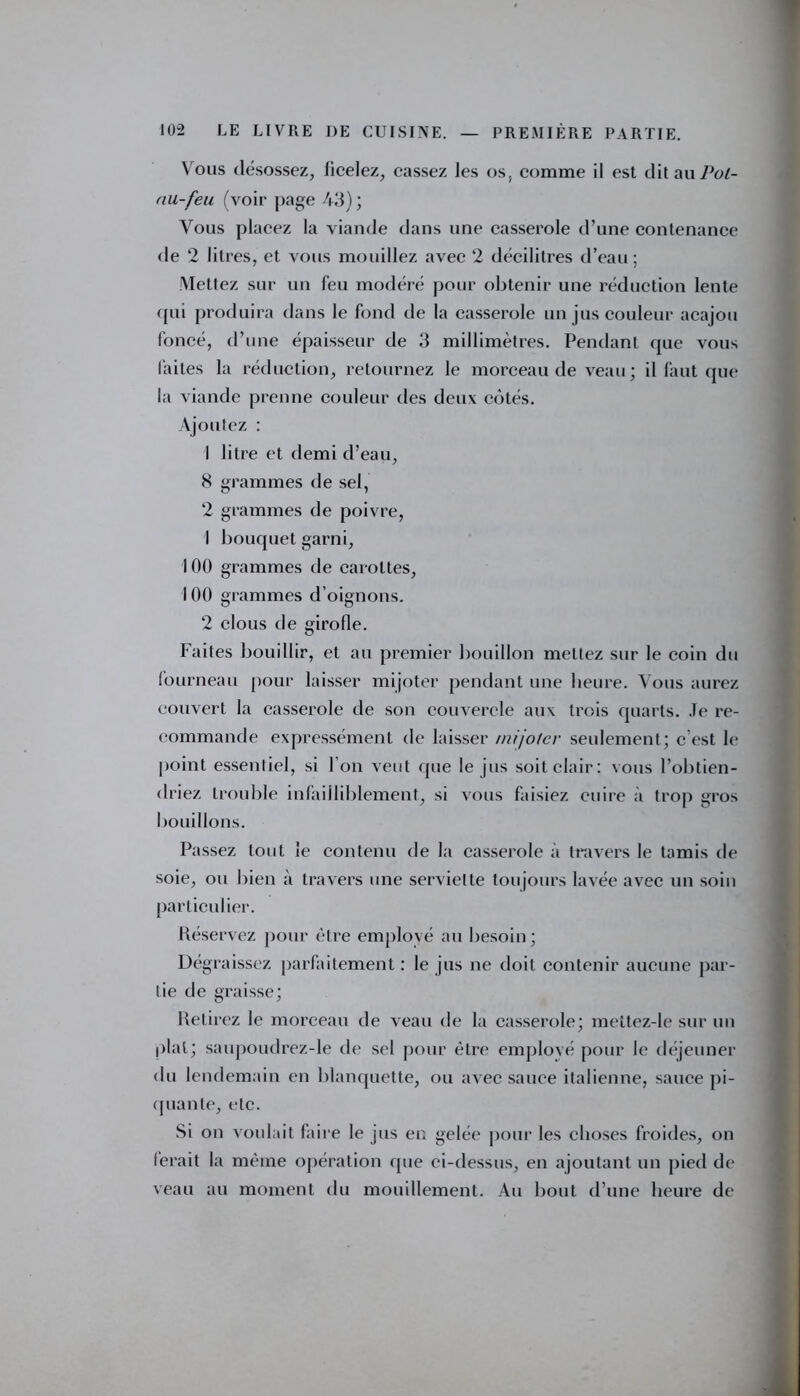 Vous désossez, ficelez, cassez les os, comme il est dit au Pot- nu-feu (voir page 43) ; Vous placez la viande dans une casserole d’une contenance de 2 litres, et vous mouillez avec 2 décilitres d’eau; Mettez sur un feu modéré pour obtenir une réduction lente qui produira dans le fond de la casserole un jus couleur acajou foncé, d’une épaisseur de 3 millimètres. Pendant que vous faites la réduction, retournez le morceau de veau ; il faut que la viande prenne couleur des deux côtés. Ajoutez : 1 litre et demi d’eau, 8 grammes de sel, 2 grammes de poivre, 1 bouquet garni, 100 grammes de carottes, 100 grammes d’oignons. 2 clous de girofle. Faites bouillir, et au premier bouillon mettez sur le coin du fourneau pour laisser mijoter pendant une heure. Vous aurez couvert la casserole de son couvercle aux trois quarts. Je re- commande expressément de laisser mijoter seulement; c est le point essentiel, si l'on veut que le jus soit clair : vous l’obtien- driez trouble infailliblement, si vous faisiez cuire à trop gros bouillons. Passez tout le contenu de la casserole à travers le tamis de soie, ou bien à travers une serviette toujours lavée avec un soin particulier. Réservez pour être employé au besoin; Dégraissez parfaitement : le jus ne doit contenir aucune par- tie de graisse; Retirez le morceau de veau de la casserole; mettez-le sur un pial; saupoudrez-le de sel pour être employé pour le déjeuner du lendemain en blanquette, ou avec sauce italienne, sauce pi- quante, etc. Si on voulait faire le jus en gelée pour les choses froides, on ferait la même opération que ci-dessus, en ajoutant un pied de veau au moment du mouillement. Au bout d’une heure de