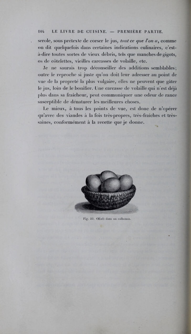 serole, sous prétexte de corser le jus, tout ce f/tie l'on a, comme on dit quelquefois dans certaines indications culinaires, c’est- à-dire toutes sortes de vieux débris, tels que manches de gigots, os de côtelettes, vieilles carcasses de volaille, etc. Je ne saurais trop déconseiller des additions semblables; outre le reproche si juste qu’on doit leur adresser au point de vue de la propreté la plus vulgaire, elles ne peuvent que gâter le jus, loin de le bonifier. Une carcasse de volaille qui n’est déjà plus dans sa fraîcheur, peut communiquer une odeur de rance susceptible de dénaturer les meilleures choses. Le mieux, à tous les points de vue, est donc de n’opérer qu’avec des viandes à la fois très-propres, très-fraîches et très- saines, conformément à la recette que je donne. Fig. 33. OEufs dans un calbanon.