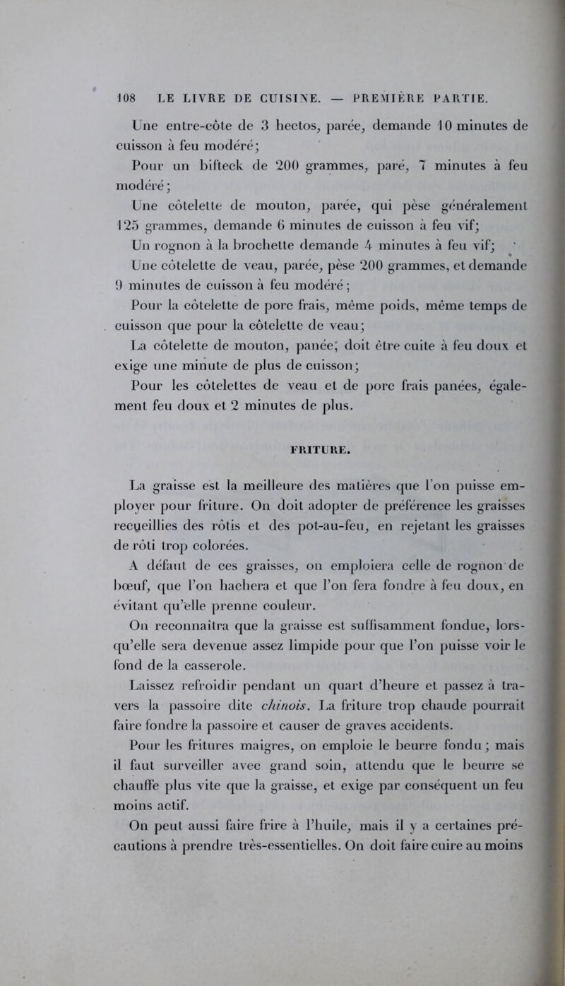 Une entre-côte de 3 hectos, parée, demande 10 minutes de cuisson à feu modéré; Pour un bifteck de 200 grammes, paré, 7 minutes à feu modéré ; Une côtelette de mouton, parée, qui pèse généralement 125 grammes, demande G minutes de cuisson à feu vif; Un rognon à la brochette demande 4 minutes à feu vif; Une côtelette de veau, parée, pèse 200 grammes, et demande 1) minutes de cuisson à feu modéré; Pour la côtelette de porc frais, même poids, même temps de cuisson que pour la côtelette de veau; La côtelette de mouton, panée; doit être cuite à feu doux et exige une minute de plus de cuisson; Pour les côtelettes de veau et de porc frais panées, égale- ment feu doux et 2 minutes de plus. FRITURE. La graisse est la meilleure des matières que l’on puisse em- ployer pour friture. On doit adopter de préférence les graisses recDeillies des rôtis et des pot-au-feu, en rejetant les graisses de rôti trop colorées. A défaut de ces graisses, on emploiera celle de rognon de bœuf, que l’on hachera et que Ton fera fondre à feu doux, en évitant qu’elle prenne couleur. On reconnaîtra que la graisse est suffisamment fondue, lors- qu’elle sera devenue assez limpide pour que l’on puisse voir le fond de la casserole. Laissez refroidir pendant un quart d’heure et passez à tra- vers la passoire dite chinois. La friture trop chaude pourrait faire fondre la passoire et causer de graves accidents. Pour les fritures maigres, on emploie le beurre fondu ; mais il faut surveiller avec grand soin, attendu que le beurre se chauffe plus vite que la graisse, et exige par conséquent un feu moins actif. On peut aussi faire frire à l’huile, mais il y a certaines pré- cautions à prendre très-essentielles. On doit faire cuire au moins