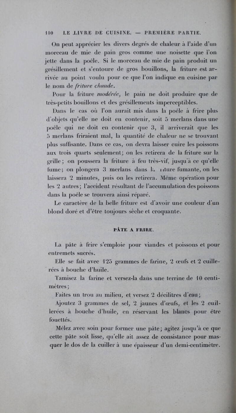 On peut apprécier les divers degrés de chaleur à l’aide d’un morceau de mie de pain gros comme une noisette que l’on jette dans la poêle. Si le morceau de mie de pain produit un grésillement et s’entoure de gros bouillons, la friture est ar- rivée au point voulu pour ce que l’on indique en cuisine par le nom de friture chaude. Pour la friture modérée, le pain ne doit produire que de très-petits bouillons et des grésillements imperceptibles. Dans le cas où l’on aurait mis dans la poêle à frire plus d’objets qu’elle ne doit en contenir, soit 5 merlans dans une poêle qui ne doit en contenir que 3, il arriverait que les 5 merlans friraient mal, la quantité de chaleur ne se trouvant plus suffisante. Dans ce cas, on devra laisser cuire les poissons aux trois quarts seulement; on les retirera de la friture sur la grille; on poussera la friture à feu très-vif, jusqu'à ce qu’elle fume; on plongera 3 merlans dans L iiture fumante, on les laissera 2 minutes, puis on les retirera. Même opération poul- ies 2 autres; l’accident résultant de l’accumulation des poissons dans la poêle se trouvera ainsi réparé. Le caractère de la belle friture est d’avoir une couleur d’un blond doré et d’être toujours sèche et croquante. PÂTE A FRIRE. La pâte à frire s’emploie pour viandes et poissons et pour entremets sucrés. Elle se fait avec 125 grammes de farine, 2 œufs et 2 cuille- rées à bouche d’Imile. Tamisez la farine et versez-la dans une terrine de 10 centi- mètres ; Faites un trou au milieu, et versez 2 décilitres d’eau; Ajoutez 3 grammes de sel, 2 jaunes d’œufs, et les 2 cuil- lerées à bouche d’huile, en réservant les blancs pour être fouettés. Mêlez avec soin pour former une pâte; agitez jusqu’à ce que cette pâte soit lisse, qu’elle ait assez de consistance pour mas- quer le dos de la cuiller à une épaisseur d’un demi-centimètre. J