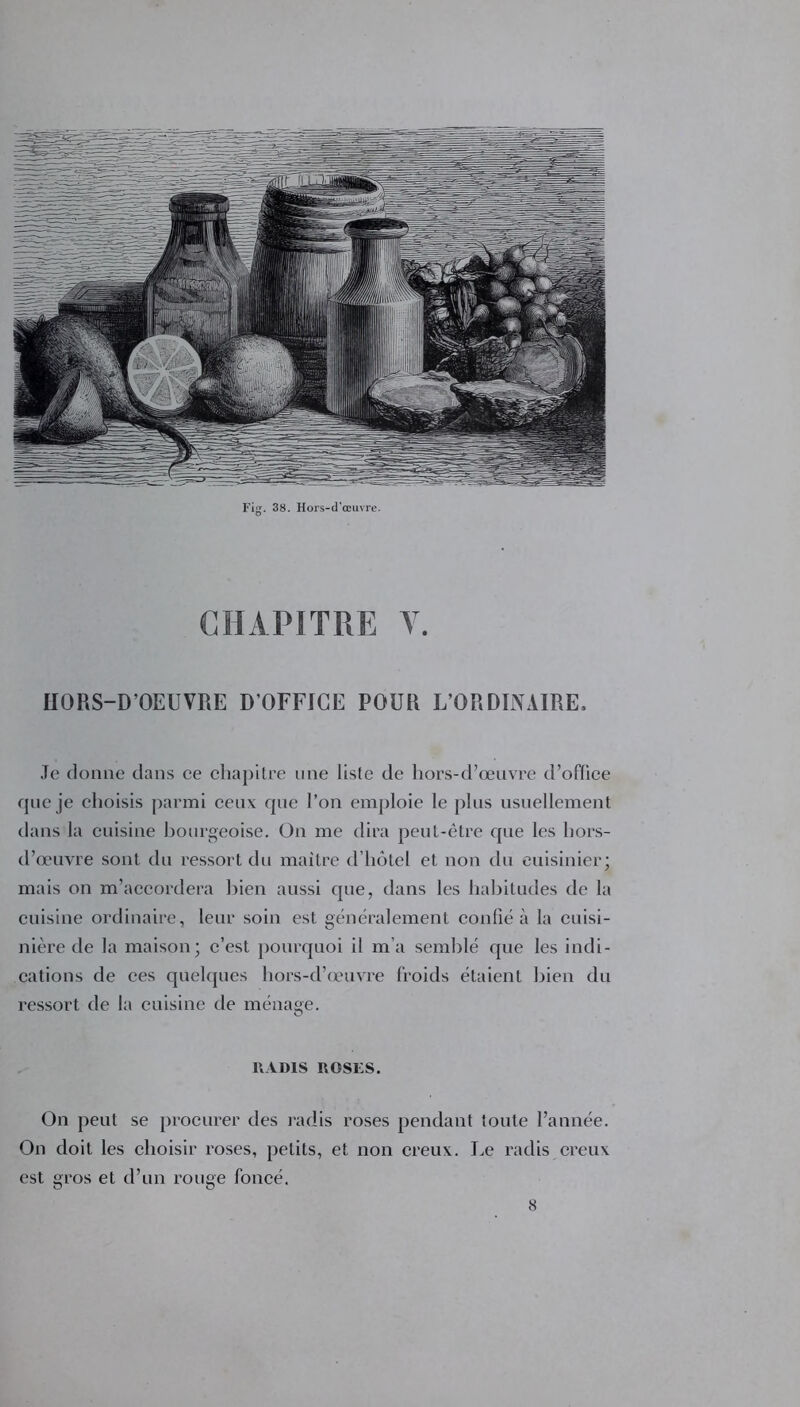 CHAPITRE Y. IIORS-D’OEUVRE D’OFFICE POÜR L’ORDINAIRE. Je donne dans ce chapitre une liste de hors-d’œuvre d’office que je choisis parmi ceux que l’on emploie le plus usuellement dans la cuisine bourgeoise. On me dira peut-être que les hors- d’œuvre sont du ressort du maître d’hôtel et non du cuisinier; mais on m'accordera bien aussi que, dans les habitudes de la cuisine ordinaire, leur soin est généralement confié à la cuisi- nière de la maison; c’est pourquoi il m’a semblé que les indi- cations de ces quelques hors-d’œuvre froids étaient bien du ressort de la cuisine de ménage. RADIS ROSES. On peut se procurer des radis roses pendant toute l’année. On doit les choisir roses, petits, et non creux. T.e radis creux est gros et d’un rouge foncé. 8