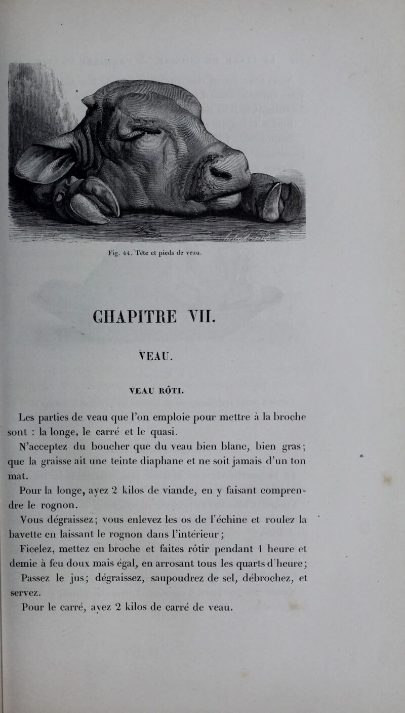 CHAPITRE VII. VEAU. VEAU RÔTI. Les parties de veau que l’on emploie pour mettre à la broche sont : la longe, le carré et le quasi. N’acceptez du boucher que du veau bien blanc, bien gras; que la graisse ait une teinte diaphane et ne soit jamais d’un ton mat. Pour la longe, ayez 2 ldlos de viande, en y faisant compren- dre le rognon. Vous dégraissez; vous enlevez les os de l’échine et roulez la bavette en laissant le rognon dans l’intérieur; Ficelez, mettez en broche et faites rôtir pendant 1 heure et demie à feu doux mais égal, en arrosant tous les quarts d’heure; Passez le jus; dégraissez, saupoudrez de sel, débrochez, et servez. Pour le carré, ayez 2 kilos de carré de veau.