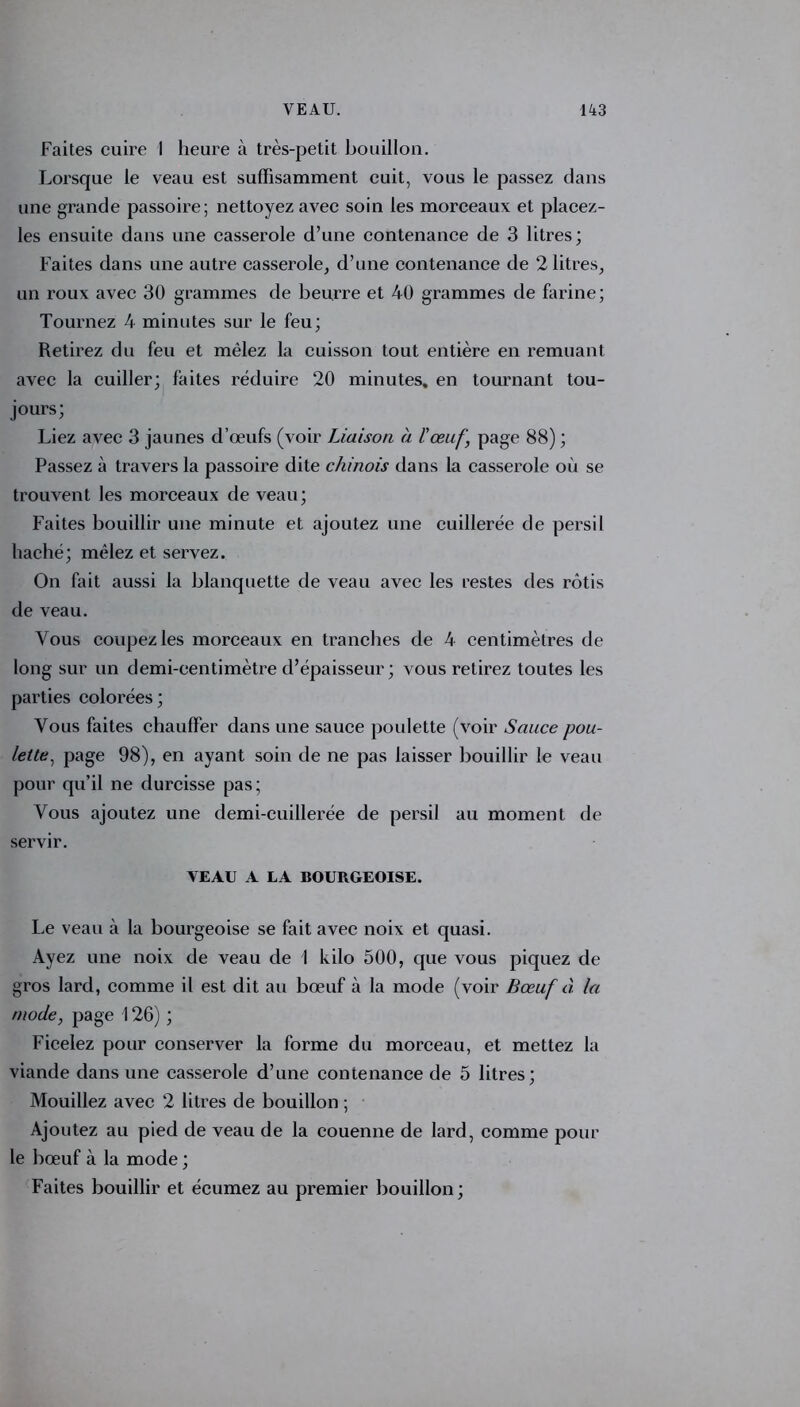 Faites cuire I heure à très-petit bouillon. Lorsque le veau est suffisamment cuit, vous le passez dans une grande passoire; nettoyez avec soin les morceaux et placez- les ensuite dans une casserole d’une contenance de 3 litres; Faites dans une autre casserole, d’une contenance de 2 litres, un roux avec 30 grammes de beurre et 40 grammes de farine; Tournez 4 minutes sur le feu; Retirez du feu et mêlez la cuisson tout entière en remuant avec la cuiller; faites réduire 20 minutes, en tournant tou- jours; Liez avec 3 jaunes d’œufs (voir Liaison à l'œuf, page 88) ; Passez à travers la passoire dite chinois dans la casserole où se trouvent les morceaux de veau; Faites bouillir une minute et ajoutez une cuillerée de persil haché; mêlez et servez. On fait aussi la blanquette de veau avec les restes des rôtis de veau. Vous coupez les morceaux en tranches de 4 centimètres de long sur un demi-centimètre d’épaisseur; vous retirez toutes les parties colorées; Vous faites chauffer dans une sauce poulette (voir Sauce pou- lette , page 98), en ayant soin de ne pas laisser bouillir le veau pour qu’il ne durcisse pas; Vous ajoutez une demi-cuillerée de persil au moment de servir. VEAU A LA BOURGEOISE. Le veau à la bourgeoise se fait avec noix et quasi. Ayez une noix de veau de I kilo 500, que vous piquez de gros lard, comme il est dit au bœuf à la mode (voir Bœuf à la mode, page 126) ; Ficelez pour conserver la forme du morceau, et mettez la viande dans une casserole d’une contenance de 5 litres; Mouillez avec 2 litres de bouillon ; Ajoutez au pied de veau de la couenne de lard, comme pour le bœuf à la mode ; Faites bouillir et écumez au premier bouillon;