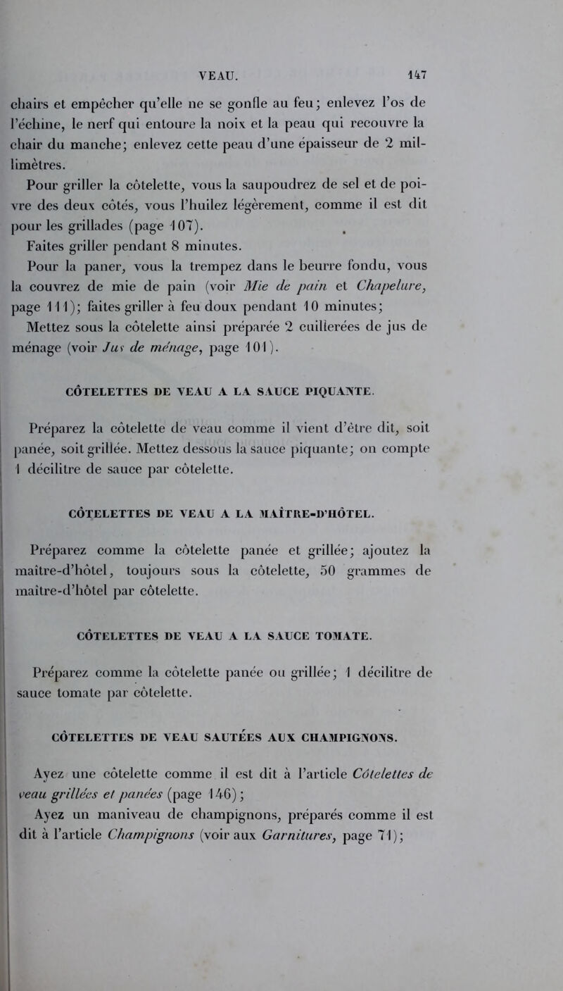 chairs et empêcher qu’elle ne se gonfle au feu; enlevez l’os de l’échine, le nerf qui entoure la noix et la peau qui recouvre la chair du manche; enlevez cette peau d’une épaisseur de 2 mil- limètres. Pour griller la côtelette, vous la saupoudrez de sel et de poi- vre des deux côtés, vous l’huilez légèrement, comme il est dit pour les grillades (page 107). Faites griller pendant 8 minutes. Pour la paner, vous la trempez dans le beurre fondu, vous la couvrez de mie de pain (voir Mie de pain et Chapelure, page 111); faites griller à feu doux pendant 10 minutes; Mettez sous la côtelette ainsi préparée 2 cuillerées de jus de ménage (voir Jus de ménage, page 101). CÔTELETTES DE VEAU A LA SAUCE TIQUANTE. Préparez la côtelette de veau comme il vient d’être dit, soit panée, soit grillée. Mettez dessous la sauce piquante; on compte 1 décilitre de sauce par côtelette. CÔTELETTES DE VEAU A LA MAÎTRE-D’HÔTEL. Préparez comme la côtelette panée et grillée; ajoutez la maître-d’hôtel, toujours sous la côtelette, 50 grammes de maître-d’hôtel par côtelette. CÔTELETTES DE VEAU A LA SAUCE TOMATE. Préparez comme la côtelette panée ou grillée; I décilitre de | sauce tomate par côtelette. CÔTELETTES DE VEAU SAUTEES AUX CHAMPIGNONS. Avez une côtelette comme il est dit l’article Côtelettes de reau grillées et panées (page 146); Ayez un maniveau de champignons, préparés comme il est dit à l’article Champignons (voir aux Garnitures, page 71);