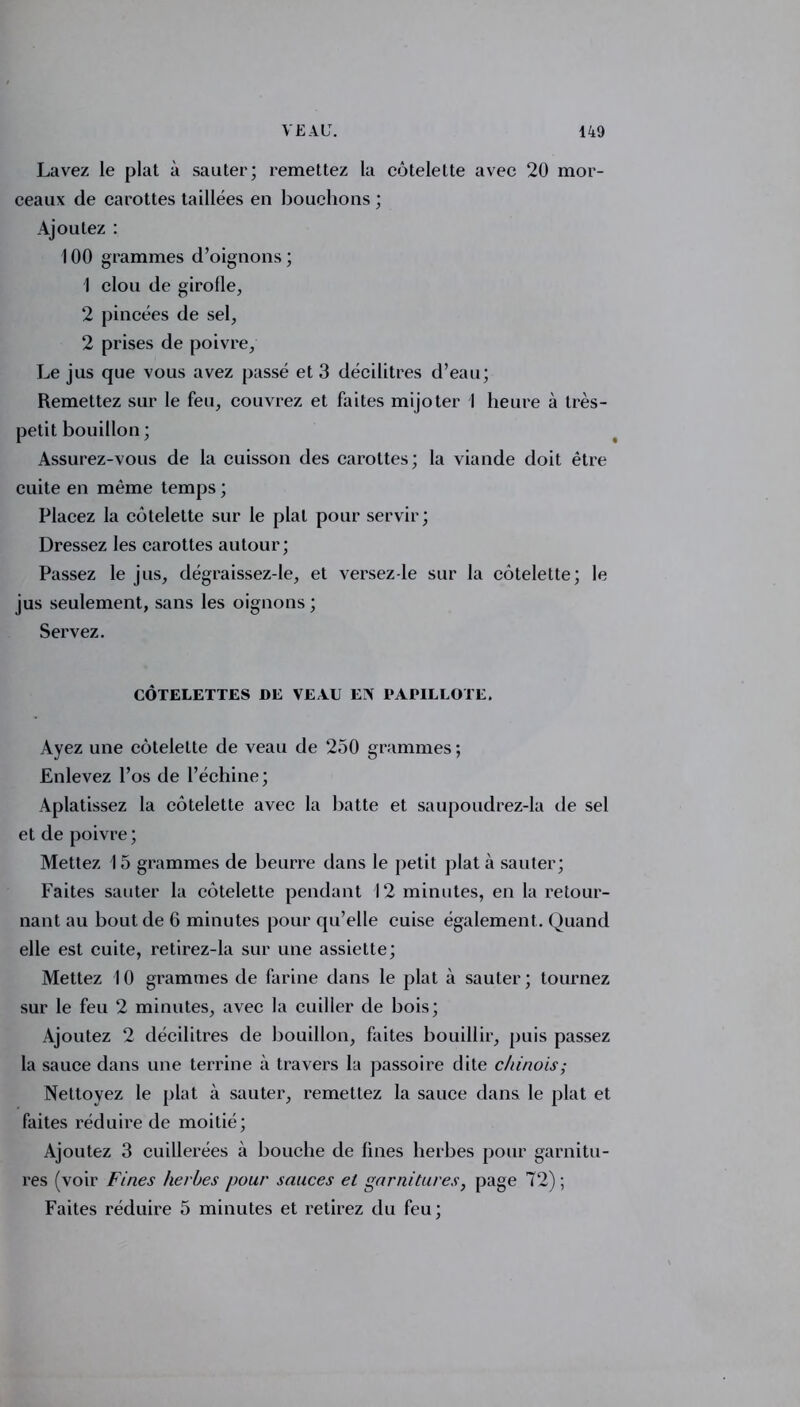 Lavez le plat à sauter; remettez la côtelette avec 20 mor- ceaux de carottes taillées en bouchons ; Ajoutez : 100 grammes d’oignons ; 1 clou de girofle, 2 pincées de sel, 2 prises de poivre, Le jus que vous avez passé et 3 décilitres d’eau; Remettez sur le feu, couvrez et faites mijoter I heure à très- petit bouillon ; Assurez-vous de la cuisson des carottes; la viande doit être cuite en même temps ; Placez la côtelette sur le plat pour servir; Dressez les carottes autour; Passez le jus, dégraissez-le, et versez-le sur la côtelette; le jus seulement, sans les oignons ; Servez. CÔTELETTES DE VEAU EN PAPILLOTE. Ayez une côtelette de veau de 250 grammes; Enlevez l’os de l’échine; Aplatissez la côtelette avec la batte et saupoudrez-la de sel et de poivre ; Mettez 15 grammes de beurre dans le petit plat à sauter; Faites sauter la côtelette pendant 12 minutes, en la retour- nant au bout de 6 minutes pour qu’elle cuise également. Quand elle est cuite, retirez-la sur une assiette; Mettez 10 grammes de farine dans le plat à sauter; tournez sur le feu 2 minutes, avec la cuiller de bois; Ajoutez 2 décilitres de bouillon, faites bouillir, puis passez la sauce dans une terrine à travers la passoire dite chinois; Nettoyez le plat à sauter, remettez la sauce dans le plat et faites réduire de moitié; Ajoutez 3 cuillerées à bouche de fines herbes pour garnitu- res (voir Fines herbes pour sauces et garnitures, page 72); Faites réduire 5 minutes et retirez du feu ;