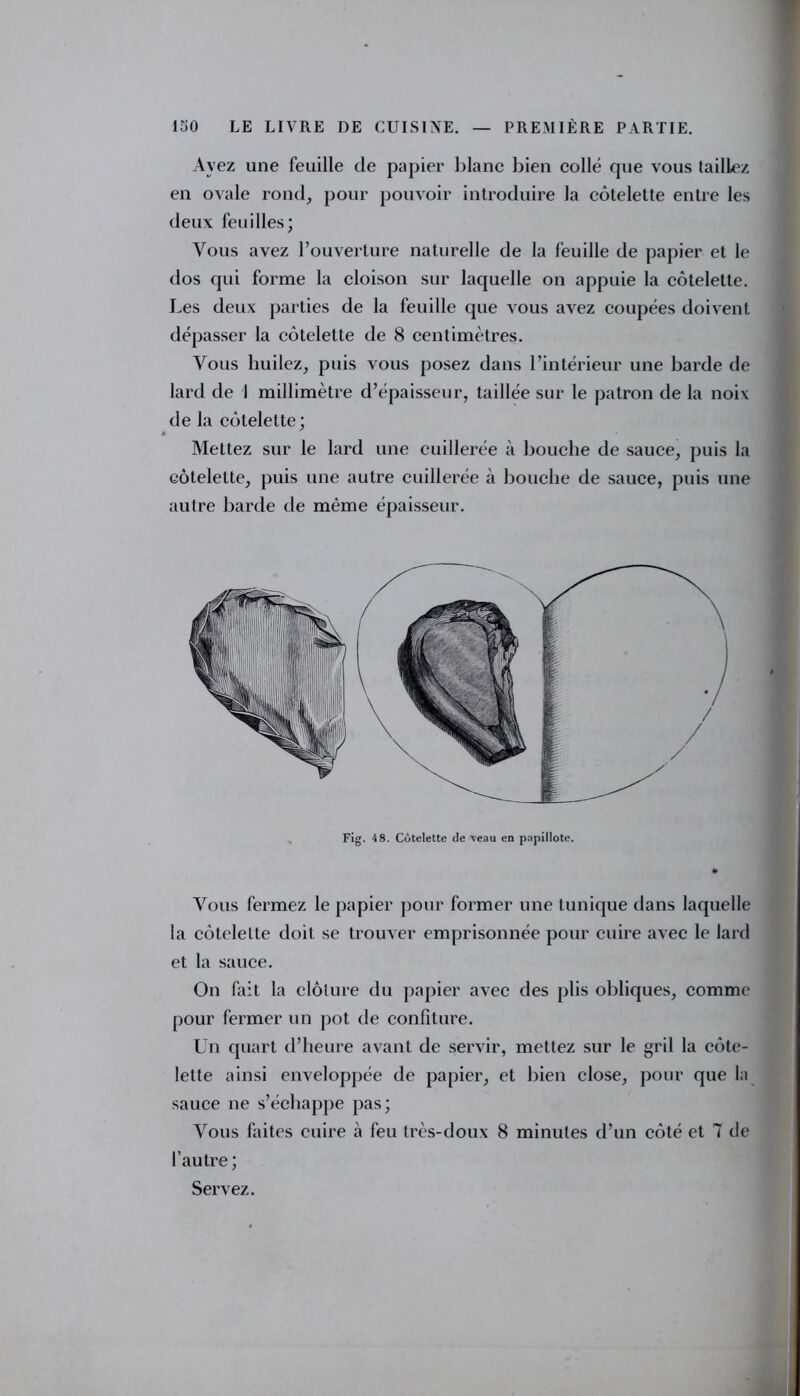 Avez une feuille de papier blanc bien collé que vous taillez en ovale rond, pour pouvoir introduire la côtelette entre les deux feuilles; Vous avez l’ouverture naturelle de la feuille de papier et le dos qui forme la cloison sur laquelle on appuie la côtelette. Les deux parties de la feuille que vous avez coupées doivent dépasser la côtelette de 8 centimètres. Vous huilez, puis vous posez dans l’intérieur une barde de lard de I millimètre d’épaisseur, taillée sur le patron de la noix de la côtelette; Mettez sur le lard une cuillerée à bouche de sauce, puis la côtelette, puis une autre cuillerée à bouche de sauce, puis une autre barde de même épaisseur. Fig. 4 8. Côtelette de veau en papillote. Vous fermez le papier pour former une tunique dans laquelle la côtelette doit se trouver emprisonnée pour cuire avec le lard et la sauce. On fait la clôture du papier avec des plis obliques, comme pour fermer un pot de confiture. Un quart d’heure avant de servir, mettez sur le gril la côte- lette ainsi enveloppée de papier, et bien close, pour que la sauce ne s’échappe pas; Vous faites cuire à feu très-doux 8 minutes d’un côté et 7 de l’autre; Servez.