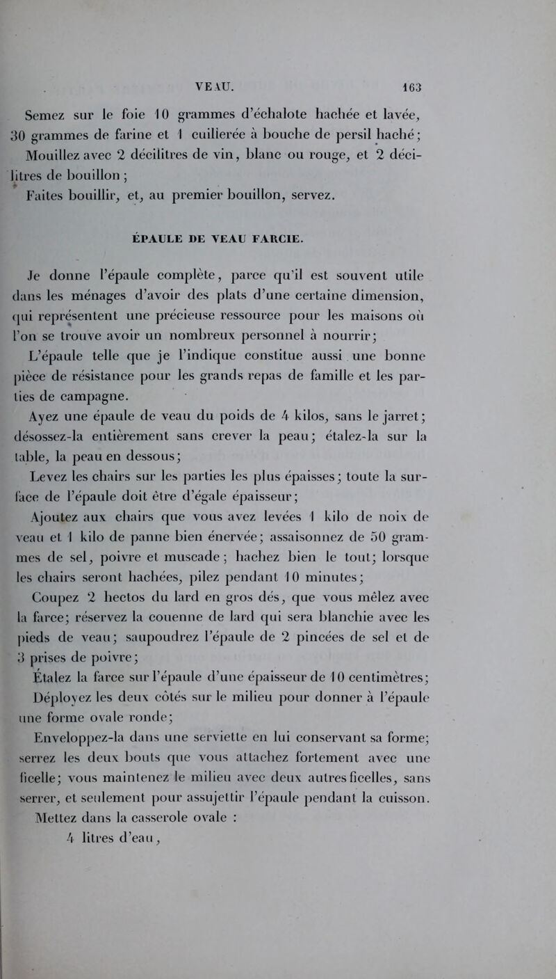 Semez sux’ le foie 10 grammes d’échalote hachée et lavée, 30 grammes de farine et 1 cuillerée à bouche de persil haché; Mouillez avec 2 décilitres de vin, blanc ou rouge, et 2 déci- litres de bouillon ; Faites bouillir, et, au premier bouillon, servez. ÉPAULE DE VEAU FARCIE. Je donne l’épaule complète, parce qu'il est souvent utile dans les ménages d’avoir des plats d’une certaine dimension, (jui représentent une précieuse ressource pour les maisons où l’on se trouve avoir un nombreux personnel à nourrir; L’épaule telle que je l’indique constitue aussi une bonne pièce de résistance pour les grands repas de famille et les par- ties de campagne. Ayez une épaule de veau du poids de 4 kilos, sans le jarret; désossez-la entièrement sans crever la peau; étalez-la sur la labié, la peau en dessous; Levez les chairs sur les parties les plus épaisses; toute la sur- face fie l’épaule doit être d’égale épaisseur; Ajoutez aux chairs que vous avez levées I kilo de noix de veau et I kilo de panne bien énervée; assaisonnez de 50 gram- mes de sel, poivre et muscade; hachez bien le tout; lorsque les chairs seront hachées, pilez pendant 10 minutes; Coupez 2 hectos du lard en gros dés, que vous mêlez avec la farce; réservez la couenne de lard qui sera blanchie avec les pieds de veau; saupoudrez l’épaule de 2 pincées de sel et de 3 prises de poivre; Etalez la farce sur l’épaule d’une épaisseur de 10 centimètres; Déployez les deux côtés sur le milieu pour donner à l’épaule une forme ovale ronde; Enveloppez-la dans une serviette en lui conservant sa forme; serrez les deux bouts que vous attachez fortement avec une ficelle; vous maintenez le milieu avec deux autres ficelles, sans serrer, et seulement pour assujettir l’épaule pendant la cuisson. Mettez dans la casserole ovale : 4 litres d’eau,