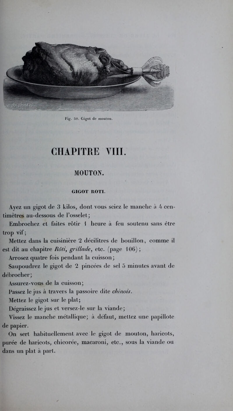 Fig. 50. Gigot de mouton. CHAPITRE VIII. MOUTON. GIGOT ROTI. Ayez un gigot de 3 kilos, dont vous sciez le manche à 4 cen- timètres au-dessous de l’osselet ; Embrochez et faites rôtir 1 heure à feu soutenu sans être trop vif ; Mettez dans la cuisinière 2 décilitres de bouillon, comme il est dit au chapitre Rôti, grillade, etc. (page 106); Arrosez quatre fois pendant la cuisson; Saupoudrez le gigot de 2 pincées de sel 5 minutes avant de débrocher; Assurez-vous de la cuisson; Passez le jus à travers la passoire dite chinois. Mettez le gigot sur le plat; Dégraissez le jus et versez-le sur la viande; Vissez le manche métallique; à défaut, mettez une papillote de papier. On sert habituellement avec le gigot de mouton, haricots, purée de haricots, chicorée, macaroni, etc., sous la viande ou dans un plat à part.