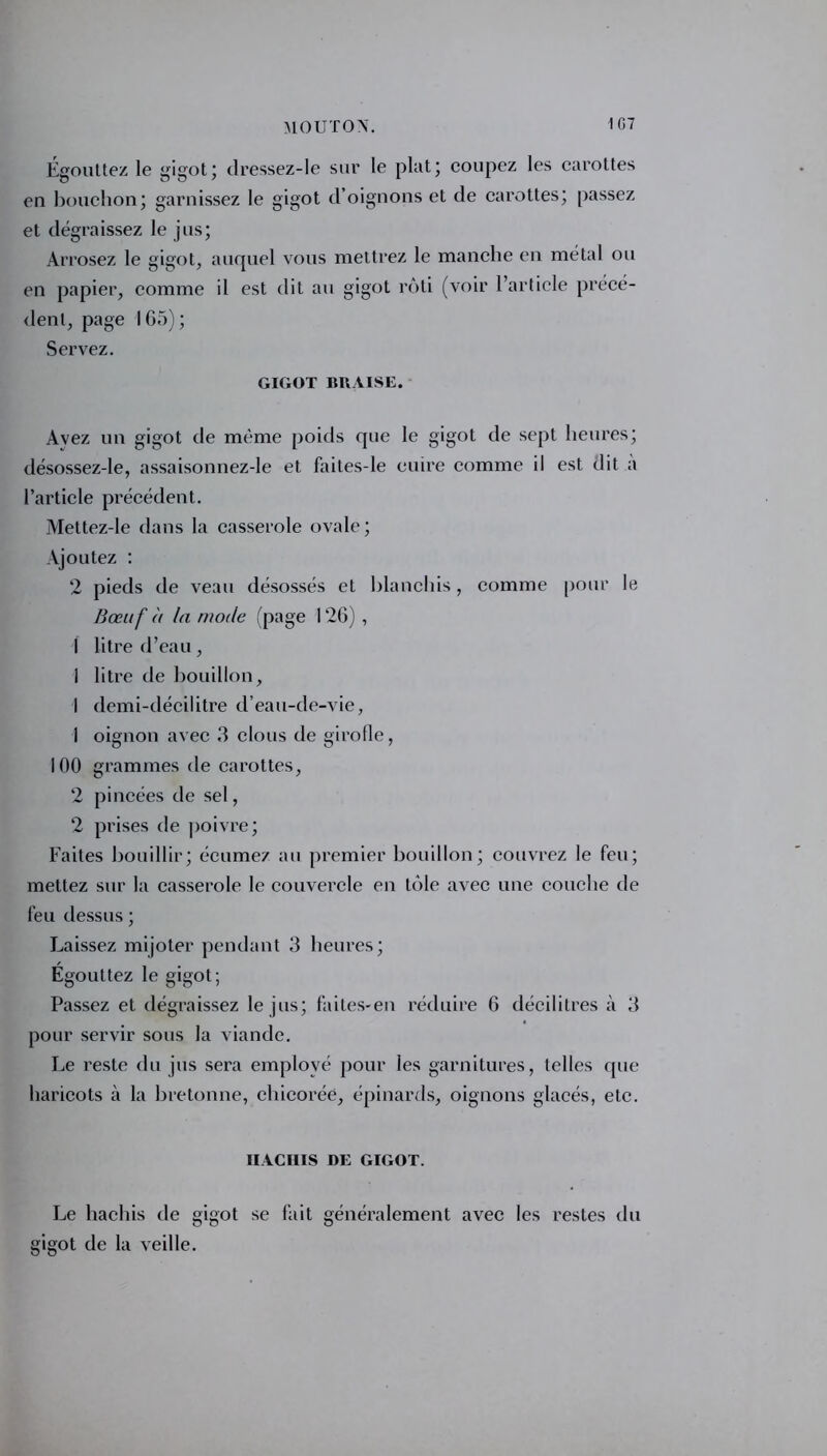 Égouttez le gigot ; dressez-le sur le plat; coupez les carottes en bouchon; garnissez le gigot d’oignons et de carottes; passez et dégraissez le jus; Arrosez le gigot, auquel vous mettrez le manche en métal ou en papier, comme il est dit au gigot rôti (voir l’article précé- dent, page 165); Servez. GIGOT BRAISE. Avez un gigot de même poids que le gigot de sept heures; désossez-le, assaisonnez-le et faites-le cuire comme il est dit a l’article précédent. Mettez-le dans la casserole ovale; Ajoutez : 2 pieds de veau désossés et blanchis , comme pour le Bœuf à la mode (page 126) , I litre d’eau, I litre de bouillon, I demi-décilitre d’eau-de-vie, 1 oignon avec 3 clous de girofle, 100 grammes de carottes, 2 pincées de sel, 2 prises de poivre; Faites bouillir; écumez au premier bouillon; couvrez le feu; mettez sur la casserole le couvercle en tôle avec une couche de feu dessus ; Laissez mijoter pendant 3 heures; Egouttez le gigot; Passez et dégraissez le jus; faites-en réduire 6 décilitres à 3 pour servir sous la viande. Le reste du jus sera employé pour les garnitures, telles que haricots à la bretonne, chicorée, épinards, oignons glacés, etc. IIACIIIS DE GIGOT. Le hachis de gigot se fait généralement avec les restes du gigot de la veille.