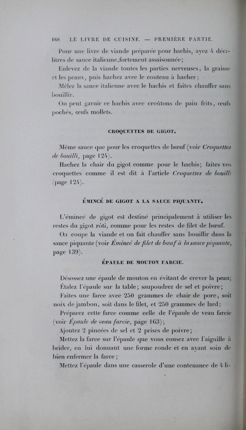 Pour une livre de viande préparée pour hachis, ayez 4 déci- litres de sauce italienne.fortement assaisonnée; Enlevez de la viande toutes les parties nerveuses, la graisse et les peaux, puis hachez avec le couteau à hacher; Mêlez la sauce italienne avec le hachis et faites chauffer sans bouillir. On peut garnir ce hachis avec croûtons de pain frils, œufs pochés, œufs mollets. CROQUETTES DE GIGOT. Même sauce que pour les croquettes de bœuf (voir Croquettes de bouilli, page 124). Hachez la chair du gigot comme pour le hachis; faites vos croquettes comme il est dit à l’article Croquettes de bouilli (page 124). ÉMINCÉ 1>E GIGOT A LA SAUCE PIQUANTE. L’émincé de gigot est destiné principalement à utiliser les restes du gigot rôti, comme pour les restes de filet de bœuf. On coupe la viande et on fait chauffer sans bouillir dans la sauce piquante (voir Emincé de filet de bœuf à la sauce piquante, page 139). épaule de mouton farcie. Désossez une épaule de mouton en évitant de crever la peau; Étalez l’épaule sur la table; saupoudrez de sel et poivre; Faites une farce avec 250 grammes de chair de porc, soit noix de jambon, soit dans le filet, et 250 grammes de lard; Préparez cette farce comme celle de l’épaule de veau farcie (voir Epaule de veau farcie, page 163); Ajoutez 2 pincées de sel et 2 prises de poivre; Mettez la farce sur l’épaule que vous cousez avec l’aiguille à brider, en lui donnant une forme ronde et en ayant soin de bien enfermer la farce ; Mettez l'épaule dans une casserole d’une contenance de 4 li-