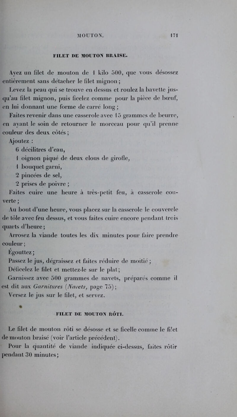 FILET DE MOUTON BRAISE. Ayez un filet de mouton de I kilo 500, que vous désossez entièrement sans détacher le filet mignon; Levez la peau qui se trouve en dessus et roulez la bavette jus- qu’au filet mignon, puis ficelez comme pour la pièce de bœuf, en lui donnant une forme de carré long; Faites revenir dans une casserole avec 15 grammes de beurre, en ayant le soin de retourner le morceau pour qu’il prenne couleur des deux, côtés ; Ajoutez : 6 décilitres d’eau, I oignon piqué de deux clous de girofle, 1 bouquet garni, 2 pincées de sel, 2 prises de poivre ; Faites cuire une heure à très-petit feu, à casserole cou- verte ; Au bout d’une heure, vous placez sur la casserole le couvercle de tôle avec feu dessus, et vous faites cuire encore pendant trois quarts d’heure ; Arrosez la viande toutes les dix minutes pour faire prendre couleur ; Égouttez ; Passez le jus, dégraissez et faites réduire de moitié; Déficelez le filet et mettez-le sur le plat; Garnissez avec 500 grammes de navets, préparés comme il est dit aux Garnitures [Navets, page 75); Versez le jus sur le filet, et servez. FILET DE MOUTON RÔTI. Le filet de mouton rôti se désosse et se ficelle comme le filet de mouton braisé (voir l’article précédent). Pour la quantité de viande indiquée ci-dessus, faites rôtir pendant 30 minutes;