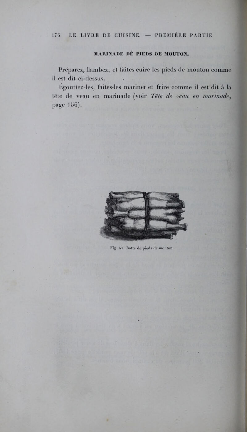 MARINADE DÉ PIEDS DE MOUTON. Préparez, flambez, et faites cuire les pieds de mouton comme il est dit ci-dessus. Égouttez-les. faites-les mariner et frire comme il est dit à la tète de veau en marinade (voir Tête de veau eu marinade, page 156). Fig. 52. Botte de pieds de mouton.