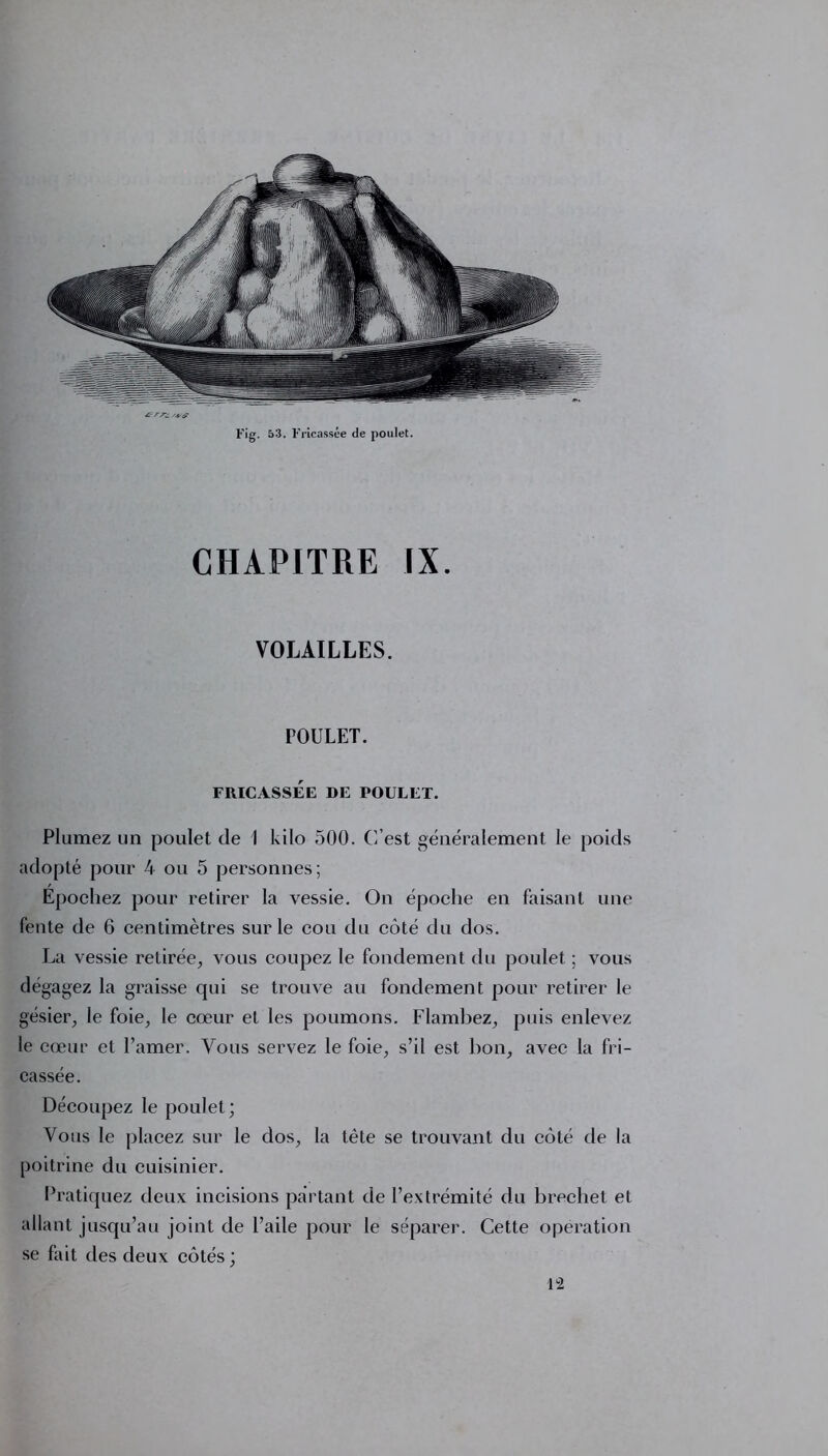 Ærre. Fig. 53. Fricassée de poulet. CHAPITRE IX. VOLAILLES. POULET. FRICASSÉE DE POULET. Plumez un poulet de 1 kilo 500. C’est généralement le poids adopté pour 4 ou 5 personnes; Épochez pour retirer la vessie. On époche en faisant une fente de 6 centimètres sur le cou du côté du dos. La vessie retirée, vous coupez le fondement du poulet ; vous dégagez la graisse qui se trouve au fondement pour retirer le gésier, le foie, le cœur et les poumons. Flambez, puis enlevez le cœur et l’amer. Vous servez le foie, s’il est bon, avec la fri- cassée. Découpez le poulet; Vous le placez sur le dos, la tète se trouvant du côté de la poitrine du cuisinier. Pratiquez deux incisions partant de l’extrémité du brechet et allant jusqu’au joint de l’aile pour le séparer. Cette operation se fait des deux côtés ; 12