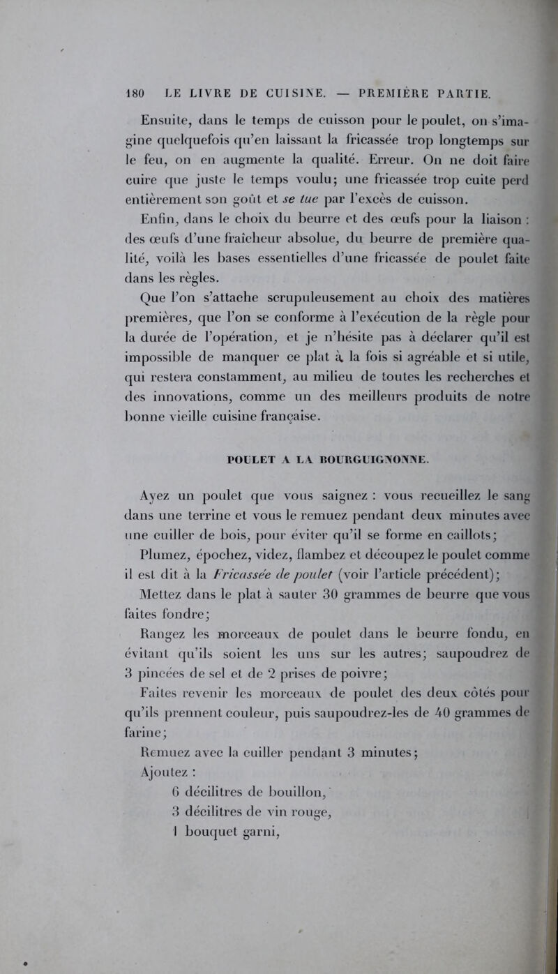 Ensuite, dans le temps de cuisson pour le poulet, on s’ima- gine quelquefois qu’en laissant la fricassée trop longtemps sur le feu, on en augmente la qualité. Erreur. On ne doit faire cuire que juste le temps voulu; une fricassée trop cuite perd entièrement son goût et se tue par l’excès de cuisson. Enfin, dans le choix du beurre et des œufs pour la liaison : des œufs d’une fraîcheur absolue, du beurre de première qua- lité, voilà les bases essentielles d’une fricassée de poulet faite dans les règles. Que l’on s’attache scrupuleusement au choix des matières premières, que l’on se conforme à l’exécution de la règle pour la durée de l’opération, et je n’hésite pas à déclarer qu’il est impossible de manquer ce plat à. la fois si agréable et si utile, qui restera constamment, au milieu de toutes les recherches et des innovations, comme un des meilleurs produits de notre bonne vieille cuisine française. POULET A LA BOURGUIGNONNE. Ayez un poulet que vous saignez : vous recueillez le sang dans une terrine et vous le remuez pendant deux minutes avec une cuiller de bois, pour éviter qu’il se forme en caillots; Plumez, épochez, videz, flambez et découpez le poulet comme il est dit à la Fricassée de poulet (voir l’article précédent); Mettez dans le plat à sauter 30 grammes de beurre que vous faites fondre; Rangez les morceaux de poulet dans le beurre fondu, en évitant qu’ils soient les uns sur les autres; saupoudrez de 3 pincées de sel et de 2 prises de poivre; Faites revenir les morceaux de poulet des deux côtés pour qu’ils prennent couleur, puis saupoudrez-les de 40 grammes de farine; Remuez avec la cuiller pendant 3 minutes; Ajoutez : 0 décilitres de bouillon, 3 décilitres de vin rouge, 1 bouquet garni,