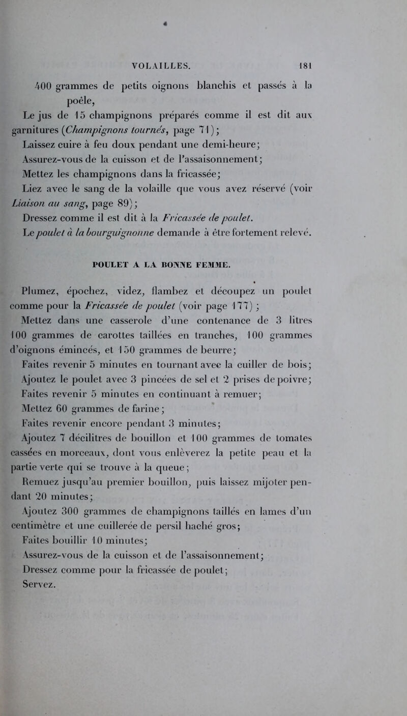 4 VOLAILLES. 181 400 grammes de petits oignons blanchis et passés à la poêle, Le jus de 15 champignons préparés comme il est dit aux garnitures {Champignons tournés, page 71); Laissez cuire à feu doux pendant une demi-heure; Assurez-vous de la cuisson et de l’assaisonnement; Mettez les champignons dans la fricassée; Liez avec le sang de la volaille que vous avez réservé (voir Liaison au sang, page 89) ; Dressez comme il est dit à la Fricassée de poulet. Le poulet à la bourguignonne demande à être fortement relevé. POULET A LA BONNE FEMME. Plumez, épochez, videz, flambez et découpez un poulet comme pour la Fricassée de poulet (voir page 177) ; Mettez dans une casserole d’une contenance de 3 litres 100 grammes de carottes taillées en tranches, 100 grammes d’oignons émincés, et 150 grammes de beurre; Faites revenir 5 minutes en tournant avec la cuiller de bois; Ajoutez le poulet avec 3 pincées de sel et 2 prises de poivre; Faites revenir 5 minutes en continuant à remuer; Mettez 60 grammes de farine ; Faites revenir encore pendant 3 minutes; Ajoutez 7 décilitres de bouillon et 100 grammes de tomates cassées en morceaux, dont vous enlèverez la petite peau et la partie verte qui se trouve à la queue ; Remuez jusqu’au premier bouillon, puis laissez mijoter pen- dant 20 minutes; Ajoutez 300 grammes de champignons taillés en lames d’un centimètre et une cuillerée de persil haché gros; Faites bouillir 10 minutes; Assurez-vous de la cuisson et de l’assaisonnement; Dressez comme pour la fricassée de poulet; Servez.