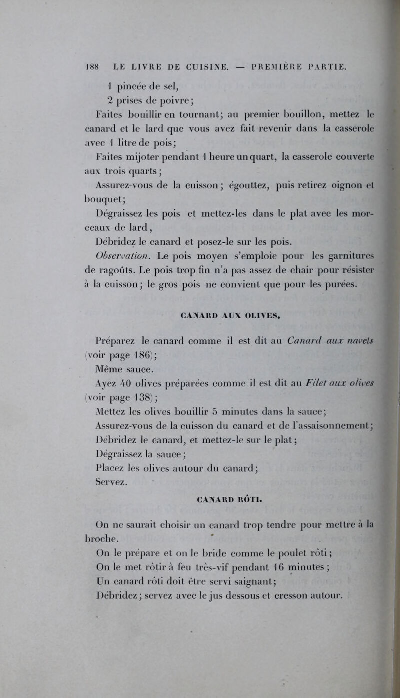 1 pincée de sel, 2 prises de poivre ; Faites bouillir en tournant; au premier bouillon, mettez le canard et le lard que vous avez fait revenir dans la casserole avec I litre de pois; Faites mijoter pendant 1 heure un quart, la casserole couverte aux trois quarts; Assurez-vous de la cuisson ; égouttez, puis retirez oignon et bouquet; Dégraissez les pois et mettez-les dans le plat avec les mor- ceaux de lard, Débridez le canard et posez-le sur les pois. Observation. Le pois moyen s’emploie pour les garnitures de ragoûts. Le pois trop fin n’a pas assez de chair pour résister à la cuisson; le gros pois ne convient que pour les purées. CANARD AUX OLIVES. Préparez le canard comme il est dit au Canard aux navels voir page 186); Même sauce. Ayez 40 olives préparées comme il est dit au Filet aux olives (voir page 138); Mettez les olives bouillir 5 minutes dans la sauce; Assurez-vous de la cuisson du canard et de l’assaisonnement; Débridez le canard, et mettez-le sur le plat; Dégraissez la sauce ; Placez les olives autour du canard; Servez. CANARD RÔTI. On ne saurait choisir un canard trop tendre pour mettre à la broche. On le prépare et on le bride comme le poulet rôti ; On le met rôtira feu très-vif pendant 16 minutes; Un canard rôti doit être servi saignant; Débridez; servez avec le jus dessous et cresson autour.