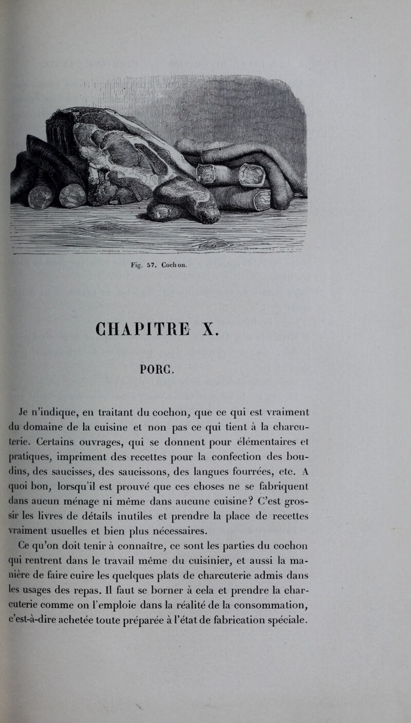 CHAPITRE X. PORC. Je n’indique, en traitant du cochon, que ce qui est vraiment du domaine de la cuisine et non pas ce qui tient à la charcu- terie. Certains ouvrages, qui se donnent pour élémentaires et pratiques, impriment des recettes pour la confection des bou- dins, des saucisses, des saucissons, des langues fourrées, etc. A quoi hon, lorsqu’il est prouvé que ces choses ne se fabriquent dans aucun ménage ni même dans aucune cuisine? C’est gros- sir les livres de détails inutiles et prendre la place de recettes vraiment usuelles et bien plus nécessaires. Ce qu’on doit tenir à connaître, ce sont les parties du cochon qui rentrent dans le travail même du cuisinier, et aussi la ma- nière de faire cuire les quelques plats de charcuterie admis dans les usages des repas. Il faut se borner à cela et prendre la char- cuterie comme on l’emploie dans la réalité de la consommation, c’est-à-dire achetée toute préparée à l’état de fabrication spéciale.