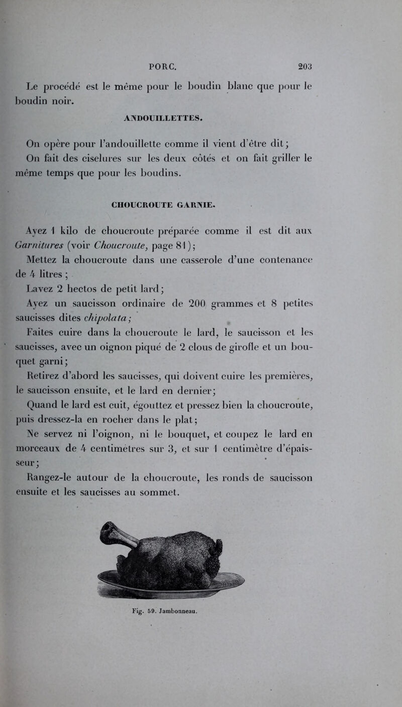 On opère pour l’andouillette comme il vient d’être dit ; On fait des ciselures sur les deux côtés et on fait griller le même temps que pour les boudins. Ayez 1 kilo de choucroute préparée comme il est dit aux Garnitures (voir Choucroute, page 81); Mettez la choucroute dans une casserole d’une contenance de A litres ; Lavez 2 liectos de petit lard; Ayez un saucisson ordinaire de 200 grammes et 8 petites saucisses dites chipolata; Faites cuire dans la choucroute le lard, le saucisson et les saucisses, avec un oignon piqué de 2 clous de girofle et un bou- quet garni; Retirez d’abord les saucisses, qui doivent cuire les premières, le saucisson ensuite, et le lard en dernier; Quand le lard est cuit, égouttez et pressez bien la choucroute, puis dressez-la en rocher dans le plat; Ne servez ni l’oignon, ni le bouquet, et coupez le lard en morceaux de 4 centimètres sur 3, et sur I centimètre d’épais- seur ; Rangez-le autour de la choucroute, les ronds de saucisson ensuite et les saucisses au sommet. CHOUCROUTE GARNIE Fig. 59. Jambonneau.