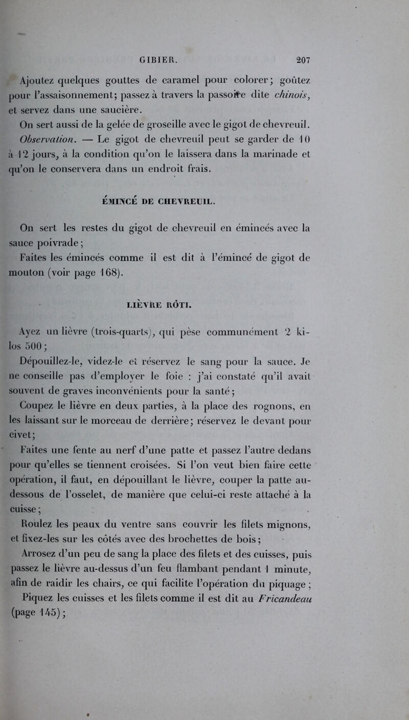 Ajoutez quelques gouttes de caramel pour colorer; goûtez pour l’assaisonnement; passez à travers la passoire dite chinois, et servez dans une saucière. On sert aussi de la gelée de groseille avec le gigot de chevreuil. Observation. — Le gigot de chevreuil peut se garder de 10 à 12 jours, à la condition qu’on le laissera dans la marinade et qu’on le conservera dans un endroit frais. ÉMINCÉ DE CHEVREUIL. On sert les restes du gigot de chevreuil en émincés avec la sauce poivrade ; Faites les émincés comme il est dit à l’émincé de gigot de mouton (voir page 168). LIÈVRE RÔTI. Ayez un lièvre (trois-quarts), qui pèse communément 2 ki- los 500 ; Dépouillez-le, videz-le et réservez le sang pour la sauce. Je ne conseille pas d’employer le foie : j’ai constaté qu’il avait souvent de graves inconvénients pour la santé; Coupez le lièvre en deux parties, à la place des rognons, en les laissant sur le morceau de derrière; réservez le devant pour civet; Faites une fente au nerf d’une patte et passez l’autre dedans pour qu’elles se tiennent croisées. Si l’on veut bien faire cette opération, il faut, en dépouillant le lièvre, couper la patte au- dessous de l’osselet, de manière que celui-ci reste attaché à la cuisse ; Roulez les peaux du ventre sans couvrir les fdets mignons, et fixez-les sur les côtés avec des brochettes de bois ; Arrosez d’un peu de sang la place des fdets et des cuisses, puis passez le lièvre au-dessus d’un feu flambant pendant I minute, afin de raidir les chairs, ce qui facilite l’opération du piquage ; Piquez les cuisses et les filets comme il est dit au Fricandeau (page 145);