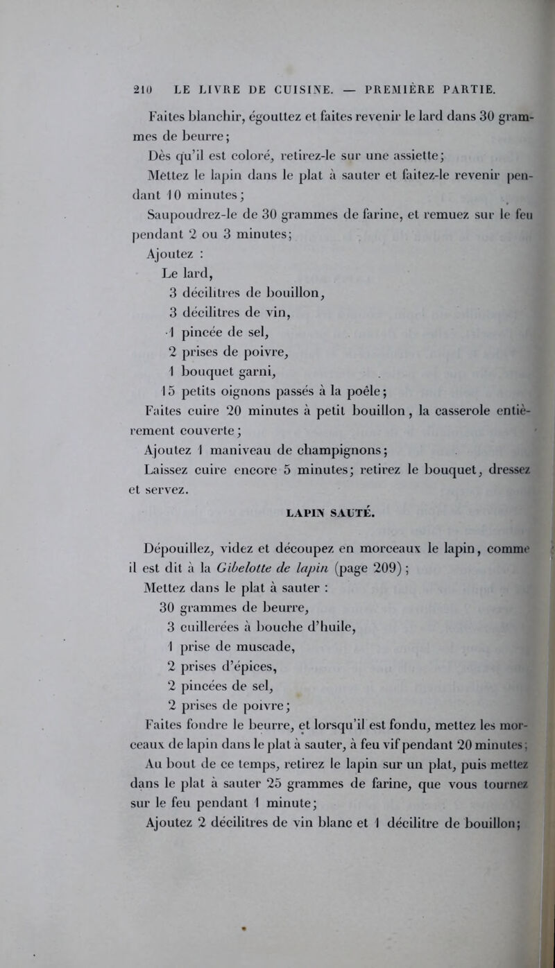 Faites blanchir, égouttez et faites revenir le lard dans 30 gram- mes de beurre ; Dès qu’il est coloré, retirez-le sur une assiette; Mettez le lapin dans le plat à sauter et faitez-le revenir pen- dant 10 minutes; Saupoudrez-le de 30 grammes de farine, et remuez sur le feu pendant 2 ou 3 minutes; Ajoutez : Le lard, 3 décilitres de bouillon, 3 décilitres de vin, 1 pincée de sel, 2 prises de poivre, I bouquet garni, 15 petits oignons passés à la poêle; Faites cuire 20 minutes à petit bouillon , la casserole entiè- rement couverte ; Ajoutez I maniveau de champignons; Laissez cuire encore 5 minutes; retirez le bouquet, dressez et servez. LAPIN SAUTÉ. Dépouillez, videz et découpez en morceaux le lapin, comme il est dit à la Gibelotte de lapin (page 209) ; Mettez dans le plat à sauter : 30 grammes de beurre, 3 cuillerées à bouche d’huile, 1 prise de muscade, 2 prises d’épices, 2 pincées de sel, 2 prises de poivre; Faites fondre le beurre, et lorsqu’il est fondu, mettez les mor- ceaux de lapin dans le plat à sauter, à feu vif pendant 20 minutes : Au bout de ce temps, retirez le lapin sur un plat, puis mettez dans le plat à sauter 25 grammes de farine, que vous tournez sur le feu pendant 1 minute; Ajoutez 2 décilitres de vin blanc et 1 décilitre de bouillon;